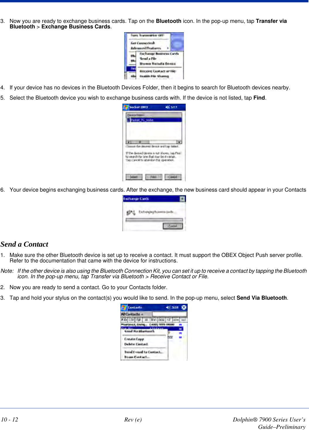 10 - 12 Rev (e) Dolphin® 7900 Series User’s Guide–Preliminary3. Now you are ready to exchange business cards. Tap on the Bluetooth icon. In the pop-up menu, tap Transfer via Bluetooth &gt; Exchange Business Cards.4. If your device has no devices in the Bluetooth Devices Folder, then it begins to search for Bluetooth devices nearby.5. Select the Bluetooth device you wish to exchange business cards with. If the device is not listed, tap Find.6. Your device begins exchanging business cards. After the exchange, the new business card should appear in your Contacts Send a Contact1. Make sure the other Bluetooth device is set up to receive a contact. It must support the OBEX Object Push server profile. Refer to the documentation that came with the device for instructions.Note: If the other device is also using the Bluetooth Connection Kit, you can set it up to receive a contact by tapping the Bluetooth icon. In the pop-up menu, tap Transfer via Bluetooth &gt; Receive Contact or File.2. Now you are ready to send a contact. Go to your Contacts folder.3. Tap and hold your stylus on the contact(s) you would like to send. In the pop-up menu, select Send Via Bluetooth.