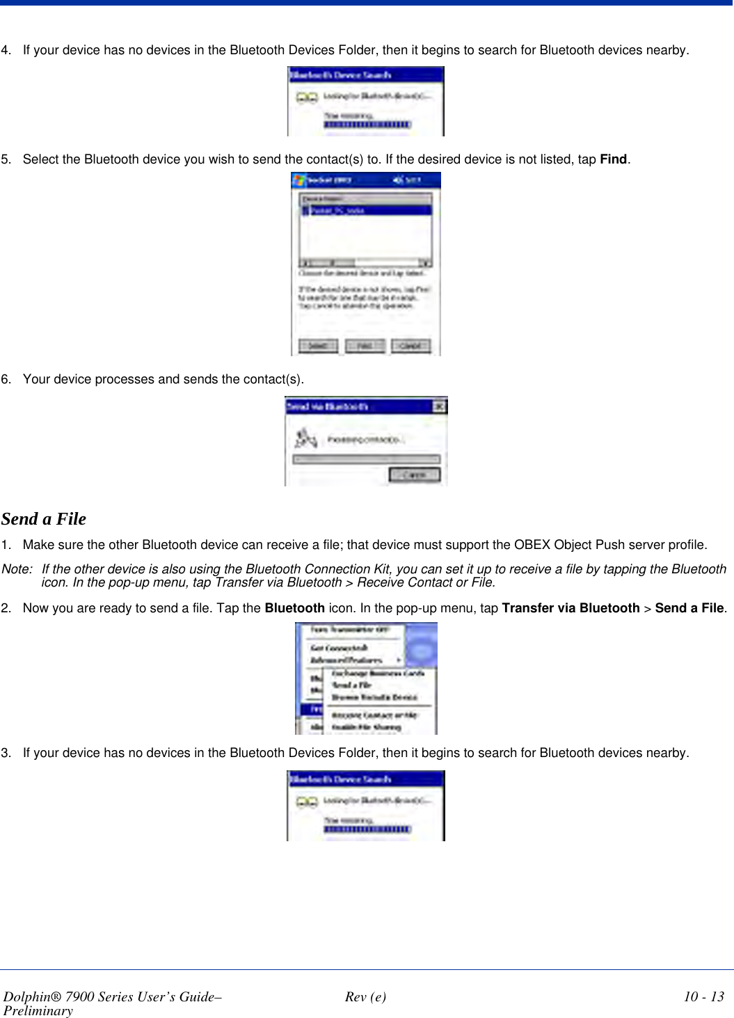 Dolphin® 7900 Series User’s Guide–Preliminary  Rev (e) 10 - 134. If your device has no devices in the Bluetooth Devices Folder, then it begins to search for Bluetooth devices nearby.5. Select the Bluetooth device you wish to send the contact(s) to. If the desired device is not listed, tap Find.6. Your device processes and sends the contact(s).Send a File1. Make sure the other Bluetooth device can receive a file; that device must support the OBEX Object Push server profile. Note: If the other device is also using the Bluetooth Connection Kit, you can set it up to receive a file by tapping the Bluetooth icon. In the pop-up menu, tap Transfer via Bluetooth &gt; Receive Contact or File.2. Now you are ready to send a file. Tap the Bluetooth icon. In the pop-up menu, tap Transfer via Bluetooth &gt; Send a File.3. If your device has no devices in the Bluetooth Devices Folder, then it begins to search for Bluetooth devices nearby.