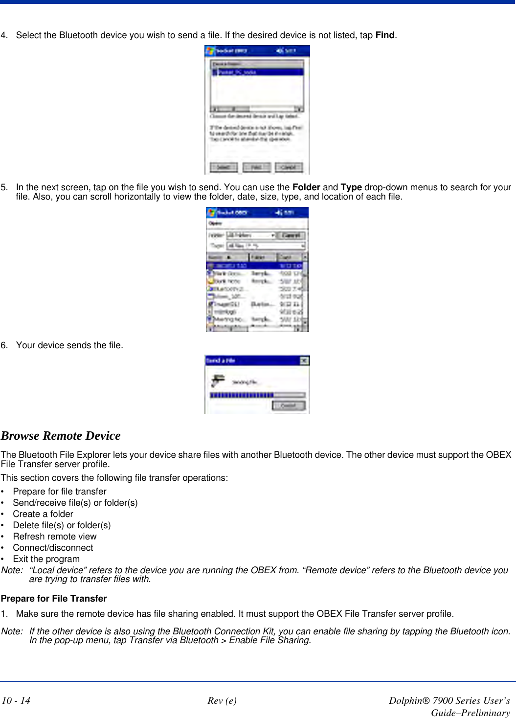 10 - 14 Rev (e) Dolphin® 7900 Series User’s Guide–Preliminary4. Select the Bluetooth device you wish to send a file. If the desired device is not listed, tap Find.5. In the next screen, tap on the file you wish to send. You can use the Folder and Type drop-down menus to search for your file. Also, you can scroll horizontally to view the folder, date, size, type, and location of each file.6. Your device sends the file.Browse Remote DeviceThe Bluetooth File Explorer lets your device share files with another Bluetooth device. The other device must support the OBEX File Transfer server profile.This section covers the following file transfer operations:•           Prepare for file transfer•           Send/receive file(s) or folder(s)•           Create a folder•           Delete file(s) or folder(s)•           Refresh remote view•           Connect/disconnect•           Exit the programNote: “Local device” refers to the device you are running the OBEX from. “Remote device” refers to the Bluetooth device you are trying to transfer files with.Prepare for File Transfer1. Make sure the remote device has file sharing enabled. It must support the OBEX File Transfer server profile.Note: If the other device is also using the Bluetooth Connection Kit, you can enable file sharing by tapping the Bluetooth icon. In the pop-up menu, tap Transfer via Bluetooth &gt; Enable File Sharing.