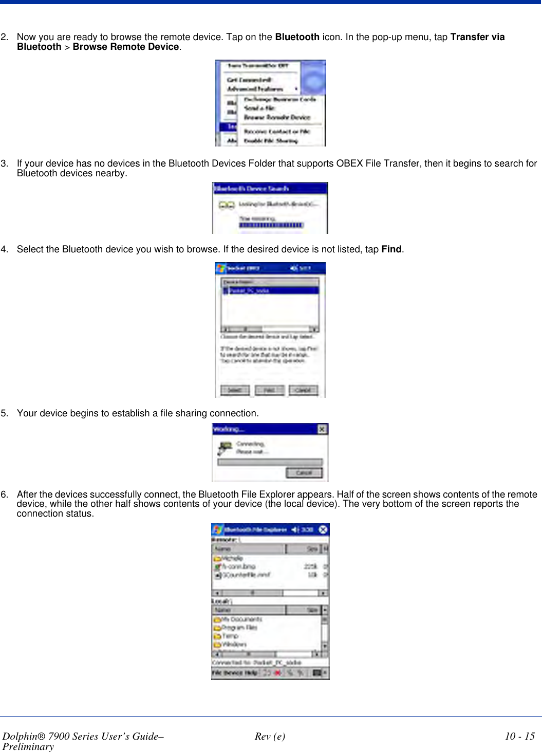 Dolphin® 7900 Series User’s Guide–Preliminary  Rev (e) 10 - 152. Now you are ready to browse the remote device. Tap on the Bluetooth icon. In the pop-up menu, tap Transfer via Bluetooth &gt; Browse Remote Device.3. If your device has no devices in the Bluetooth Devices Folder that supports OBEX File Transfer, then it begins to search for Bluetooth devices nearby.4. Select the Bluetooth device you wish to browse. If the desired device is not listed, tap Find.5. Your device begins to establish a file sharing connection.6. After the devices successfully connect, the Bluetooth File Explorer appears. Half of the screen shows contents of the remote device, while the other half shows contents of your device (the local device). The very bottom of the screen reports the connection status.