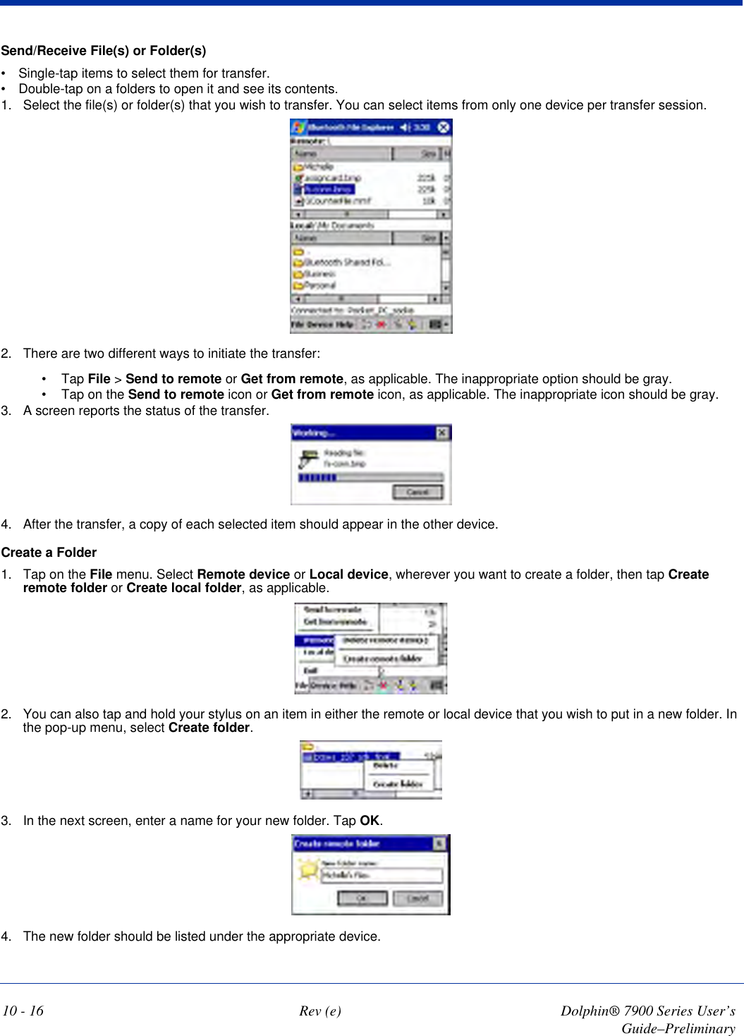 10 - 16 Rev (e) Dolphin® 7900 Series User’s Guide–PreliminarySend/Receive File(s) or Folder(s)•           Single-tap items to select them for transfer.•           Double-tap on a folders to open it and see its contents.1. Select the file(s) or folder(s) that you wish to transfer. You can select items from only one device per transfer session. 2. There are two different ways to initiate the transfer:•             Tap File &gt; Send to remote or Get from remote, as applicable. The inappropriate option should be gray.•             Tap on the Send to remote icon or Get from remote icon, as applicable. The inappropriate icon should be gray.3. A screen reports the status of the transfer.4. After the transfer, a copy of each selected item should appear in the other device.Create a Folder1. Tap on the File menu. Select Remote device or Local device, wherever you want to create a folder, then tap Create remote folder or Create local folder, as applicable.2. You can also tap and hold your stylus on an item in either the remote or local device that you wish to put in a new folder. In the pop-up menu, select Create folder.3. In the next screen, enter a name for your new folder. Tap OK.4. The new folder should be listed under the appropriate device.