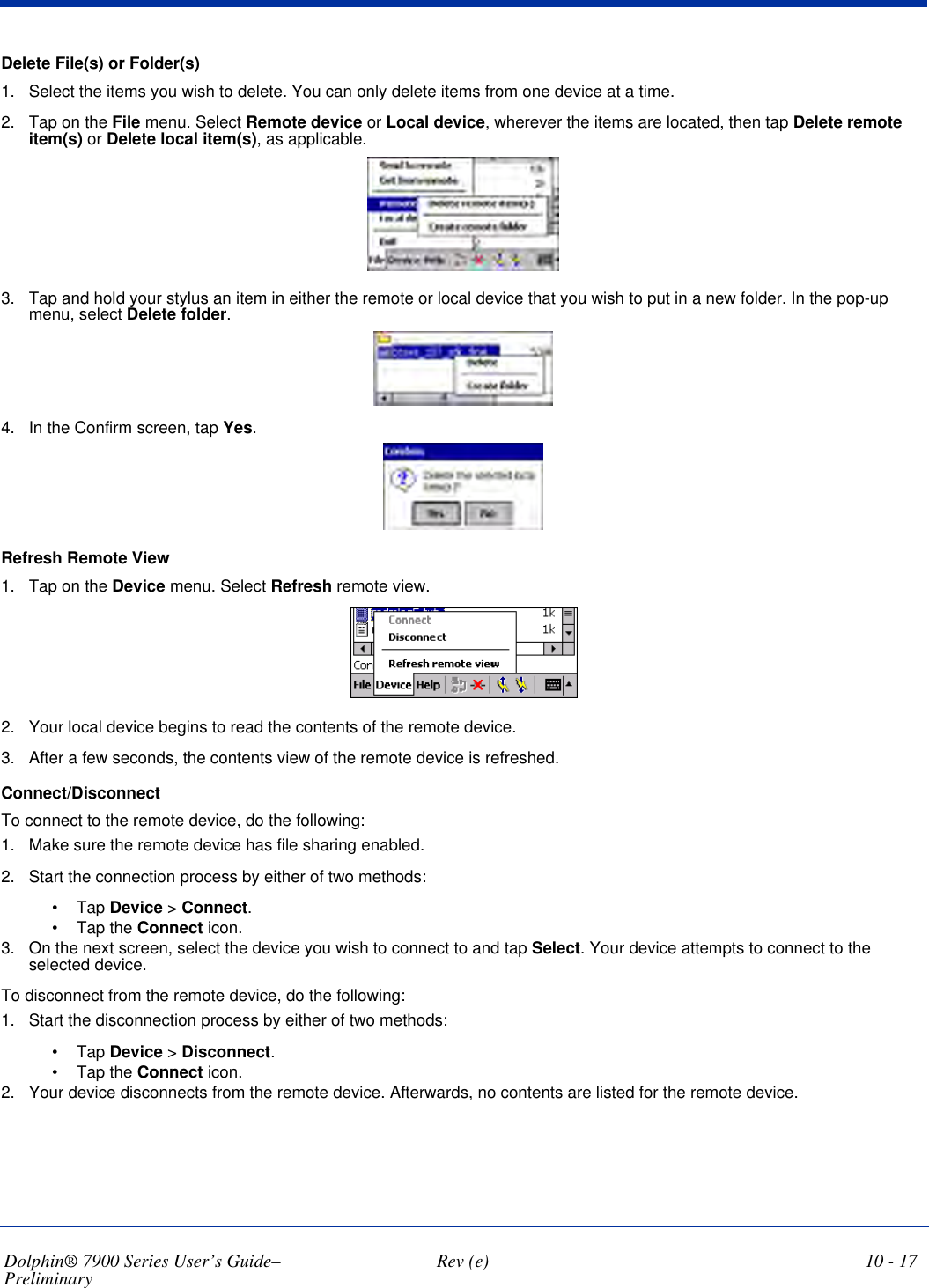 Dolphin® 7900 Series User’s Guide–Preliminary  Rev (e) 10 - 17Delete File(s) or Folder(s)1. Select the items you wish to delete. You can only delete items from one device at a time.2. Tap on the File menu. Select Remote device or Local device, wherever the items are located, then tap Delete remote item(s) or Delete local item(s), as applicable.3. Tap and hold your stylus an item in either the remote or local device that you wish to put in a new folder. In the pop-up menu, select Delete folder.4. In the Confirm screen, tap Yes.Refresh Remote View1. Tap on the Device menu. Select Refresh remote view.2. Your local device begins to read the contents of the remote device.3. After a few seconds, the contents view of the remote device is refreshed.Connect/DisconnectTo connect to the remote device, do the following:1. Make sure the remote device has file sharing enabled.2. Start the connection process by either of two methods:•             Tap Device &gt; Connect.•             Tap the Connect icon.3. On the next screen, select the device you wish to connect to and tap Select. Your device attempts to connect to the selected device.To disconnect from the remote device, do the following:1. Start the disconnection process by either of two methods:•             Tap Device &gt; Disconnect.•             Tap the Connect icon.2. Your device disconnects from the remote device. Afterwards, no contents are listed for the remote device.