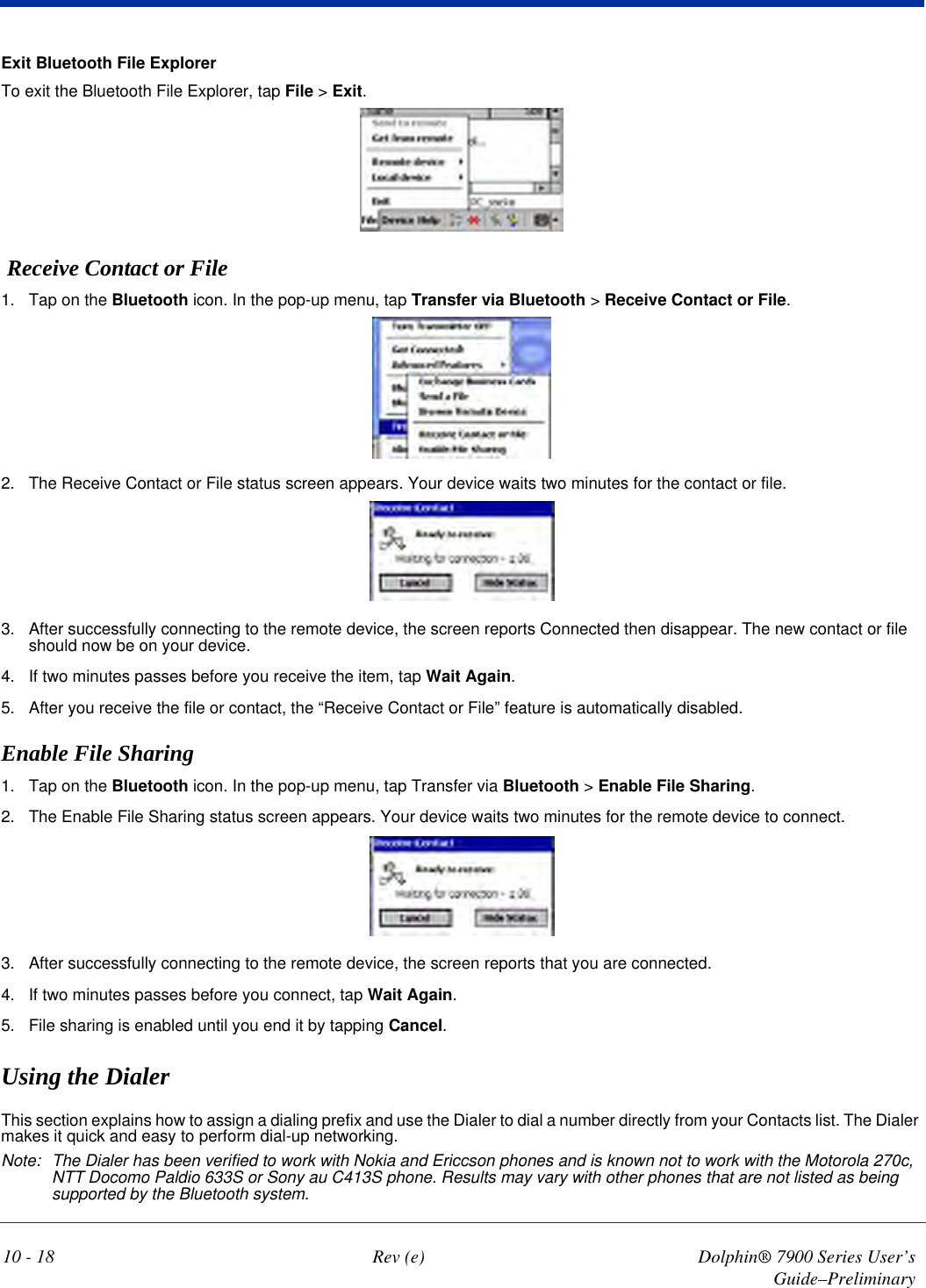 10 - 18 Rev (e) Dolphin® 7900 Series User’s Guide–PreliminaryExit Bluetooth File ExplorerTo exit the Bluetooth File Explorer, tap File &gt; Exit.  Receive Contact or File1. Tap on the Bluetooth icon. In the pop-up menu, tap Transfer via Bluetooth &gt; Receive Contact or File.2. The Receive Contact or File status screen appears. Your device waits two minutes for the contact or file.3. After successfully connecting to the remote device, the screen reports Connected then disappear. The new contact or file should now be on your device.4. If two minutes passes before you receive the item, tap Wait Again.5. After you receive the file or contact, the “Receive Contact or File” feature is automatically disabled.Enable File Sharing1. Tap on the Bluetooth icon. In the pop-up menu, tap Transfer via Bluetooth &gt; Enable File Sharing.2. The Enable File Sharing status screen appears. Your device waits two minutes for the remote device to connect.3. After successfully connecting to the remote device, the screen reports that you are connected.4. If two minutes passes before you connect, tap Wait Again.5. File sharing is enabled until you end it by tapping Cancel.Using the DialerThis section explains how to assign a dialing prefix and use the Dialer to dial a number directly from your Contacts list. The Dialer makes it quick and easy to perform dial-up networking.Note: The Dialer has been verified to work with Nokia and Ericcson phones and is known not to work with the Motorola 270c, NTT Docomo Paldio 633S or Sony au C413S phone. Results may vary with other phones that are not listed as being supported by the Bluetooth system.