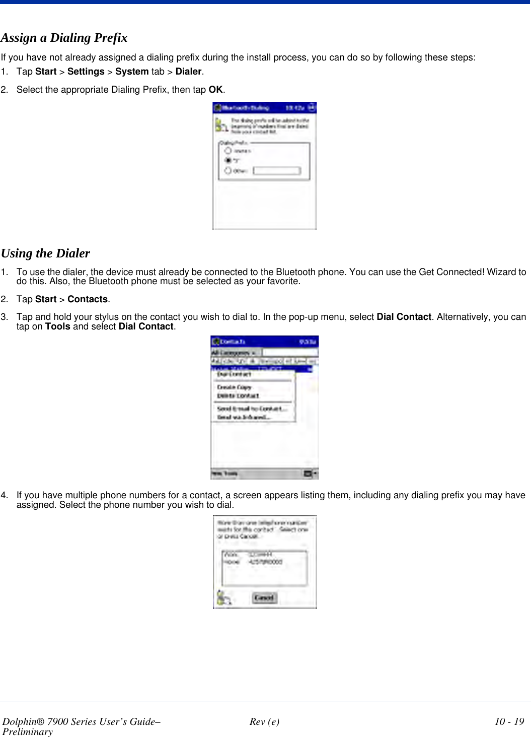 Dolphin® 7900 Series User’s Guide–Preliminary  Rev (e) 10 - 19Assign a Dialing PrefixIf you have not already assigned a dialing prefix during the install process, you can do so by following these steps:1. Tap Start &gt; Settings &gt; System tab &gt; Dialer.2. Select the appropriate Dialing Prefix, then tap OK.Using the Dialer1. To use the dialer, the device must already be connected to the Bluetooth phone. You can use the Get Connected! Wizard to do this. Also, the Bluetooth phone must be selected as your favorite.2. Tap Start &gt; Contacts.3. Tap and hold your stylus on the contact you wish to dial to. In the pop-up menu, select Dial Contact. Alternatively, you can tap on Tools and select Dial Contact.4. If you have multiple phone numbers for a contact, a screen appears listing them, including any dialing prefix you may have assigned. Select the phone number you wish to dial.