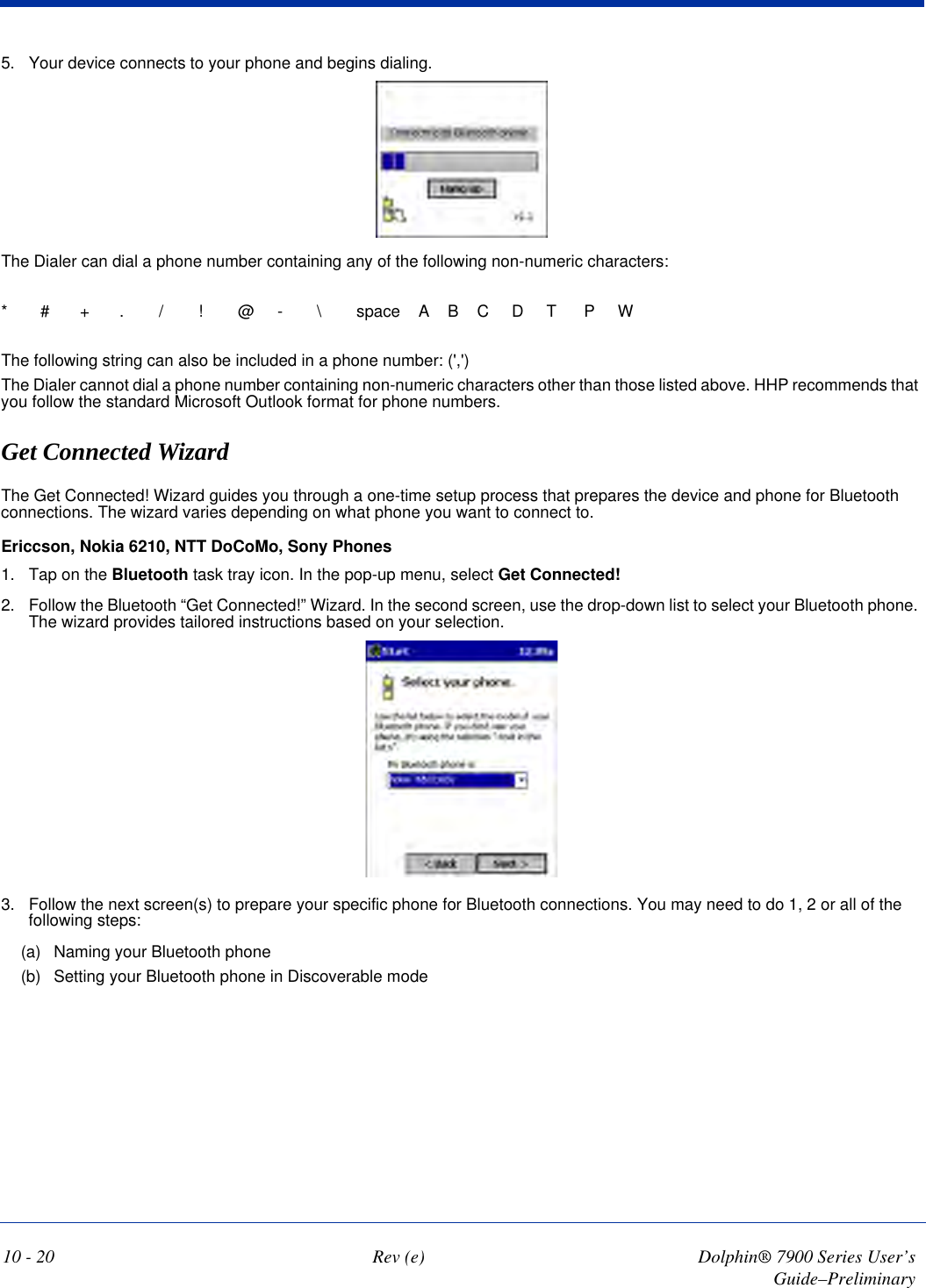 10 - 20 Rev (e) Dolphin® 7900 Series User’s Guide–Preliminary5. Your device connects to your phone and begins dialing.The Dialer can dial a phone number containing any of the following non-numeric characters:*#+./!@-\space    A    B    C     D     T      P     WThe following string can also be included in a phone number: (&apos;,&apos;)The Dialer cannot dial a phone number containing non-numeric characters other than those listed above. HHP recommends that you follow the standard Microsoft Outlook format for phone numbers.Get Connected WizardThe Get Connected! Wizard guides you through a one-time setup process that prepares the device and phone for Bluetooth connections. The wizard varies depending on what phone you want to connect to.Ericcson, Nokia 6210, NTT DoCoMo, Sony Phones 1. Tap on the Bluetooth task tray icon. In the pop-up menu, select Get Connected!2. Follow the Bluetooth “Get Connected!” Wizard. In the second screen, use the drop-down list to select your Bluetooth phone. The wizard provides tailored instructions based on your selection.3. Follow the next screen(s) to prepare your specific phone for Bluetooth connections. You may need to do 1, 2 or all of the following steps:(a) Naming your Bluetooth phone(b) Setting your Bluetooth phone in Discoverable mode