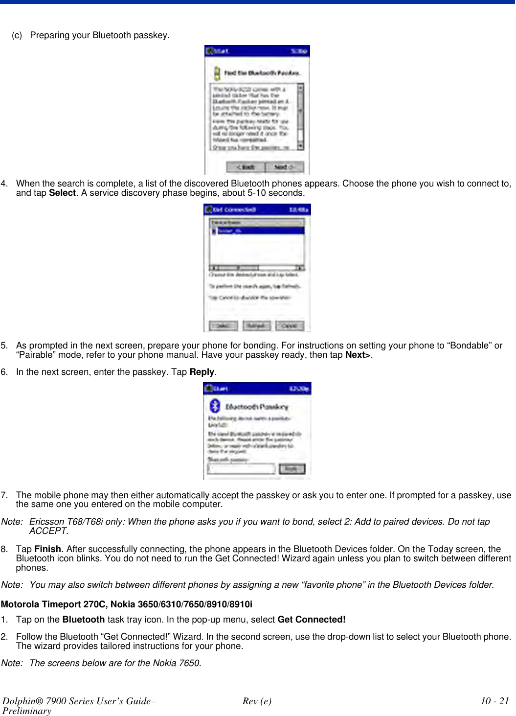 Dolphin® 7900 Series User’s Guide–Preliminary  Rev (e) 10 - 21(c) Preparing your Bluetooth passkey. 4. When the search is complete, a list of the discovered Bluetooth phones appears. Choose the phone you wish to connect to, and tap Select. A service discovery phase begins, about 5-10 seconds.5. As prompted in the next screen, prepare your phone for bonding. For instructions on setting your phone to “Bondable” or “Pairable” mode, refer to your phone manual. Have your passkey ready, then tap Next&gt;.6. In the next screen, enter the passkey. Tap Reply.7. The mobile phone may then either automatically accept the passkey or ask you to enter one. If prompted for a passkey, use the same one you entered on the mobile computer.Note: Ericsson T68/T68i only: When the phone asks you if you want to bond, select 2: Add to paired devices. Do not tap ACCEPT.8. Tap Finish. After successfully connecting, the phone appears in the Bluetooth Devices folder. On the Today screen, the Bluetooth icon blinks. You do not need to run the Get Connected! Wizard again unless you plan to switch between different phones.Note: You may also switch between different phones by assigning a new “favorite phone” in the Bluetooth Devices folder.Motorola Timeport 270C, Nokia 3650/6310/7650/8910/8910i 1. Tap on the Bluetooth task tray icon. In the pop-up menu, select Get Connected!2. Follow the Bluetooth “Get Connected!” Wizard. In the second screen, use the drop-down list to select your Bluetooth phone. The wizard provides tailored instructions for your phone.Note: The screens below are for the Nokia 7650.