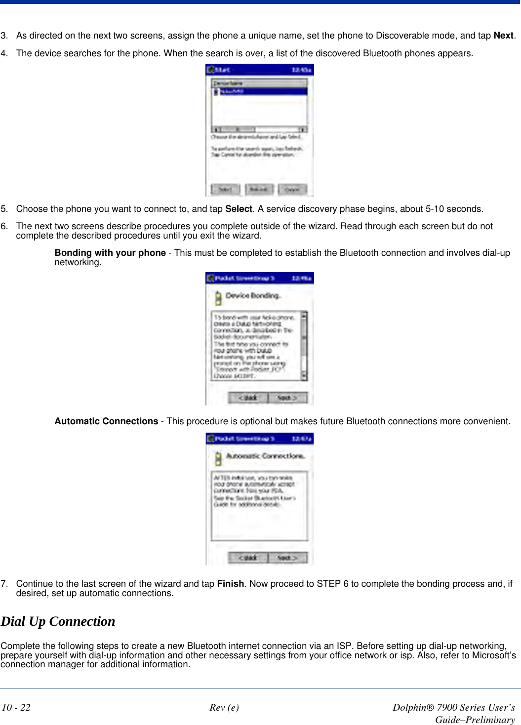 10 - 22 Rev (e) Dolphin® 7900 Series User’s Guide–Preliminary3. As directed on the next two screens, assign the phone a unique name, set the phone to Discoverable mode, and tap Next.4. The device searches for the phone. When the search is over, a list of the discovered Bluetooth phones appears.5. Choose the phone you want to connect to, and tap Select. A service discovery phase begins, about 5-10 seconds.6. The next two screens describe procedures you complete outside of the wizard. Read through each screen but do not complete the described procedures until you exit the wizard. Bonding with your phone - This must be completed to establish the Bluetooth connection and involves dial-up networking. Automatic Connections - This procedure is optional but makes future Bluetooth connections more convenient. 7. Continue to the last screen of the wizard and tap Finish. Now proceed to STEP 6 to complete the bonding process and, if desired, set up automatic connections.Dial Up ConnectionComplete the following steps to create a new Bluetooth internet connection via an ISP. Before setting up dial-up networking, prepare yourself with dial-up information and other necessary settings from your office network or isp. Also, refer to Microsoft’s connection manager for additional information.