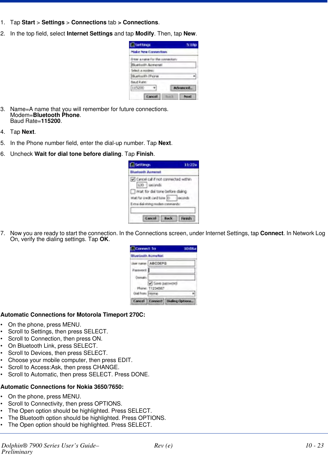 Dolphin® 7900 Series User’s Guide–Preliminary  Rev (e) 10 - 231. Tap Start &gt; Settings &gt; Connections tab &gt; Connections. 2. In the top field, select Internet Settings and tap Modify. Then, tap New.3. Name=A name that you will remember for future connections.  Modem=Bluetooth Phone.  Baud Rate=115200. 4. Tap Next.5. In the Phone number field, enter the dial-up number. Tap Next.6. Uncheck Wait for dial tone before dialing. Tap Finish.7. Now you are ready to start the connection. In the Connections screen, under Internet Settings, tap Connect. In Network Log On, verify the dialing settings. Tap OK. Automatic Connections for Motorola Timeport 270C:•           On the phone, press MENU.•           Scroll to Settings, then press SELECT.•           Scroll to Connection, then press ON.•           On Bluetooth Link, press SELECT.•           Scroll to Devices, then press SELECT.•           Choose your mobile computer, then press EDIT.•           Scroll to Access:Ask, then press CHANGE.•           Scroll to Automatic, then press SELECT. Press DONE.Automatic Connections for Nokia 3650/7650:•           On the phone, press MENU.•           Scroll to Connectivity, then press OPTIONS.•           The Open option should be highlighted. Press SELECT.•           The Bluetooth option should be highlighted. Press OPTIONS.•           The Open option should be highlighted. Press SELECT.