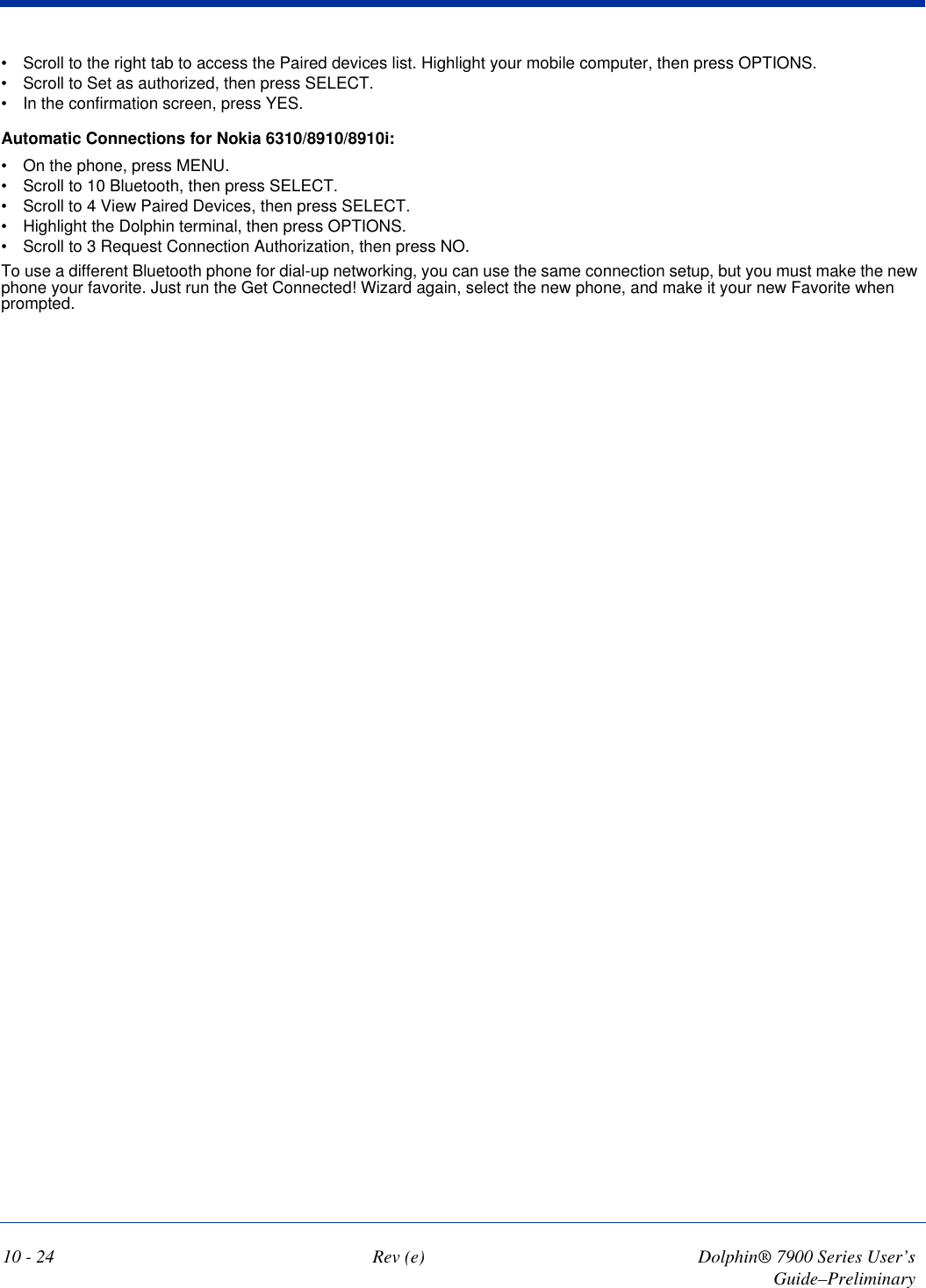 10 - 24 Rev (e) Dolphin® 7900 Series User’s Guide–Preliminary•            Scroll to the right tab to access the Paired devices list. Highlight your mobile computer, then press OPTIONS.•            Scroll to Set as authorized, then press SELECT.•            In the confirmation screen, press YES.Automatic Connections for Nokia 6310/8910/8910i:•            On the phone, press MENU.•            Scroll to 10 Bluetooth, then press SELECT.•            Scroll to 4 View Paired Devices, then press SELECT.•            Highlight the Dolphin terminal, then press OPTIONS.•            Scroll to 3 Request Connection Authorization, then press NO.To use a different Bluetooth phone for dial-up networking, you can use the same connection setup, but you must make the new phone your favorite. Just run the Get Connected! Wizard again, select the new phone, and make it your new Favorite when prompted. 