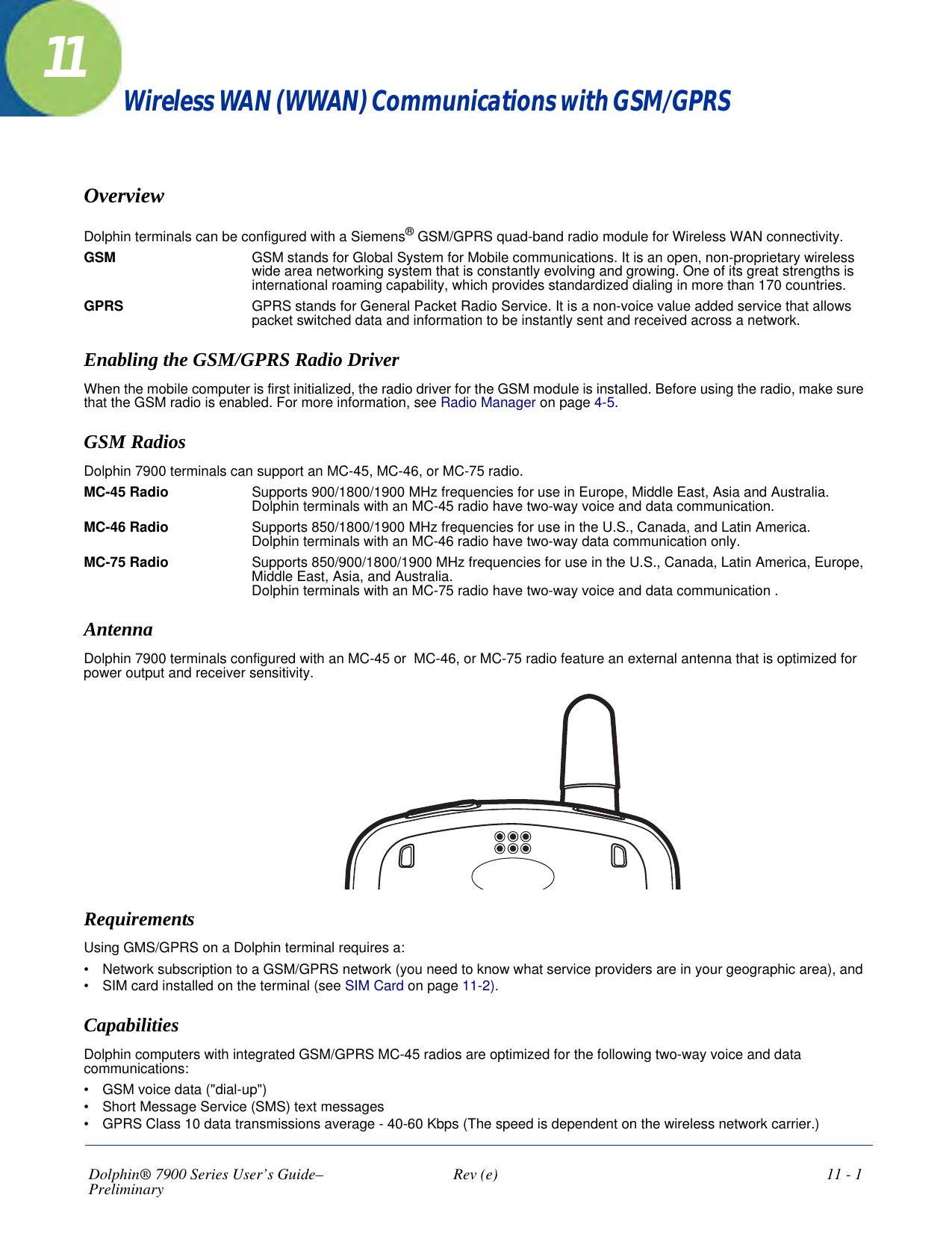 Dolphin® 7900 Series User’s Guide–Preliminary  Rev (e)  11 - 111Wireless WAN (WWAN) Communications with GSM/GPRS OverviewDolphin terminals can be configured with a Siemens® GSM/GPRS quad-band radio module for Wireless WAN connectivity. GSM GSM stands for Global System for Mobile communications. It is an open, non-proprietary wireless wide area networking system that is constantly evolving and growing. One of its great strengths is international roaming capability, which provides standardized dialing in more than 170 countries. GPRS GPRS stands for General Packet Radio Service. It is a non-voice value added service that allows packet switched data and information to be instantly sent and received across a network.Enabling the GSM/GPRS Radio DriverWhen the mobile computer is first initialized, the radio driver for the GSM module is installed. Before using the radio, make sure that the GSM radio is enabled. For more information, see Radio Manager on page 4-5.GSM RadiosDolphin 7900 terminals can support an MC-45, MC-46, or MC-75 radio. MC-45 Radio Supports 900/1800/1900 MHz frequencies for use in Europe, Middle East, Asia and Australia.  Dolphin terminals with an MC-45 radio have two-way voice and data communication.MC-46 Radio Supports 850/1800/1900 MHz frequencies for use in the U.S., Canada, and Latin America.  Dolphin terminals with an MC-46 radio have two-way data communication only.MC-75 Radio Supports 850/900/1800/1900 MHz frequencies for use in the U.S., Canada, Latin America, Europe, Middle East, Asia, and Australia.  Dolphin terminals with an MC-75 radio have two-way voice and data communication .AntennaDolphin 7900 terminals configured with an MC-45 or  MC-46, or MC-75 radio feature an external antenna that is optimized for power output and receiver sensitivity. RequirementsUsing GMS/GPRS on a Dolphin terminal requires a:•           Network subscription to a GSM/GPRS network (you need to know what service providers are in your geographic area), and•           SIM card installed on the terminal (see SIM Card on page 11-2).CapabilitiesDolphin computers with integrated GSM/GPRS MC-45 radios are optimized for the following two-way voice and data communications:   •           GSM voice data (&quot;dial-up&quot;)•           Short Message Service (SMS) text messages•           GPRS Class 10 data transmissions average - 40-60 Kbps (The speed is dependent on the wireless network carrier.)