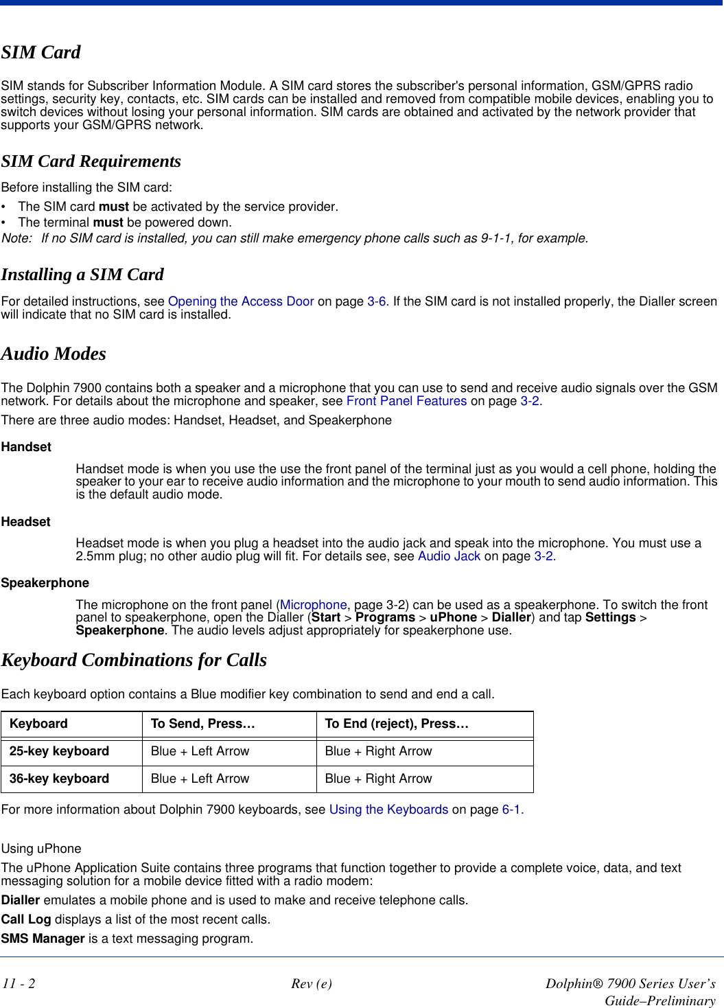 11 - 2 Rev (e) Dolphin® 7900 Series User’s Guide–PreliminarySIM CardSIM stands for Subscriber Information Module. A SIM card stores the subscriber&apos;s personal information, GSM/GPRS radio settings, security key, contacts, etc. SIM cards can be installed and removed from compatible mobile devices, enabling you to switch devices without losing your personal information. SIM cards are obtained and activated by the network provider that supports your GSM/GPRS network. SIM Card RequirementsBefore installing the SIM card:•           The SIM card must be activated by the service provider.•           The terminal must be powered down.Note: If no SIM card is installed, you can still make emergency phone calls such as 9-1-1, for example.Installing a SIM CardFor detailed instructions, see Opening the Access Door on page 3-6. If the SIM card is not installed properly, the Dialler screen will indicate that no SIM card is installed.Audio ModesThe Dolphin 7900 contains both a speaker and a microphone that you can use to send and receive audio signals over the GSM network. For details about the microphone and speaker, see Front Panel Features on page 3-2.There are three audio modes: Handset, Headset, and SpeakerphoneHandsetHandset mode is when you use the use the front panel of the terminal just as you would a cell phone, holding the speaker to your ear to receive audio information and the microphone to your mouth to send audio information. This is the default audio mode. HeadsetHeadset mode is when you plug a headset into the audio jack and speak into the microphone. You must use a 2.5mm plug; no other audio plug will fit. For details see, see Audio Jack on page 3-2.SpeakerphoneThe microphone on the front panel (Microphone, page 3-2) can be used as a speakerphone. To switch the front panel to speakerphone, open the Dialler (Start &gt; Programs &gt; uPhone &gt; Dialler) and tap Settings &gt; Speakerphone. The audio levels adjust appropriately for speakerphone use. Keyboard Combinations for CallsEach keyboard option contains a Blue modifier key combination to send and end a call. Keyboard  To Send, Press… To End (reject), Press…25-key keyboard Blue + Left Arrow Blue + Right Arrow36-key keyboard Blue + Left Arrow Blue + Right ArrowFor more information about Dolphin 7900 keyboards, see Using the Keyboards on page 6-1.Using uPhoneThe uPhone Application Suite contains three programs that function together to provide a complete voice, data, and text messaging solution for a mobile device fitted with a radio modem: Dialler emulates a mobile phone and is used to make and receive telephone calls.Call Log displays a list of the most recent calls.SMS Manager is a text messaging program.