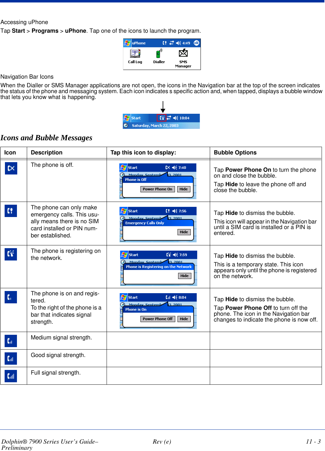 Dolphin® 7900 Series User’s Guide–Preliminary  Rev (e) 11 - 3Accessing uPhoneTap Start &gt; Programs &gt; uPhone. Tap one of the icons to launch the program. Navigation Bar IconsWhen the Dialler or SMS Manager applications are not open, the icons in the Navigation bar at the top of the screen indicates the status of the phone and messaging system. Each icon indicates s specific action and, when tapped, displays a bubble window that lets you know what is happening. Icons and Bubble MessagesIcon Description Tap this icon to display: Bubble Options The phone is off.  Tap Power Phone On to turn the phone on and close the bubble.Tap Hide to leave the phone off and close the bubble.The phone can only make emergency calls. This usu-ally means there is no SIM card installed or PIN num-ber established.Tap Hide to dismiss the bubble. This icon will appear in the Navigation bar until a SIM card is installed or a PIN is entered.The phone is registering on the network. Tap Hide to dismiss the bubble. This is a temporary state. This icon appears only until the phone is registered on the network. The phone is on and regis-tered. To the right of the phone is a bar that indicates signal strength. Tap Hide to dismiss the bubble. Tap Power Phone Off to turn off the phone. The icon in the Navigation bar changes to indicate the phone is now off.Medium signal strength.Good signal strength.Full signal strength.