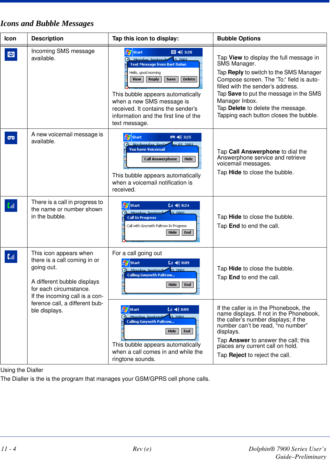 11 - 4 Rev (e) Dolphin® 7900 Series User’s Guide–PreliminaryUsing the DiallerThe Dialler is the is the program that manages your GSM/GPRS cell phone calls.Incoming SMS message available. This bubble appears automatically when a new SMS message is received. It contains the sender’s information and the first line of the text message.Tap View to display the full message in SMS Manager.Tap Reply to switch to the SMS Manager Compose screen. The &apos;To:&apos; field is auto-filled with the sender’s address.Tap Save to put the message in the SMS Manager Inbox.Tap Delete to delete the message. Tapping each button closes the bubble.A new voicemail message is available.This bubble appears automatically when a voicemail notification is received.Tap Call Answerphone to dial the Answerphone service and retrieve voicemail messages. Tap Hide to close the bubble.There is a call in progress to the name or number shown in the bubble. Tap Hide to close the bubble.Tap End to end the call.This icon appears when there is a call coming in or going out. A different bubble displays for each circumstance.If the incoming call is a con-ference call, a different bub-ble displays.For a call going outTap Hide to close the bubble.Tap End to end the call.This bubble appears automatically when a call comes in and while the ringtone sounds.If the caller is in the Phonebook, the name displays. If not in the Phonebook, the caller’s number displays; if the number can’t be read, “no number” displays.Tap Answer to answer the call; this places any current call on hold.Tap Reject to reject the call.Icons and Bubble MessagesIcon Description Tap this icon to display: Bubble Options