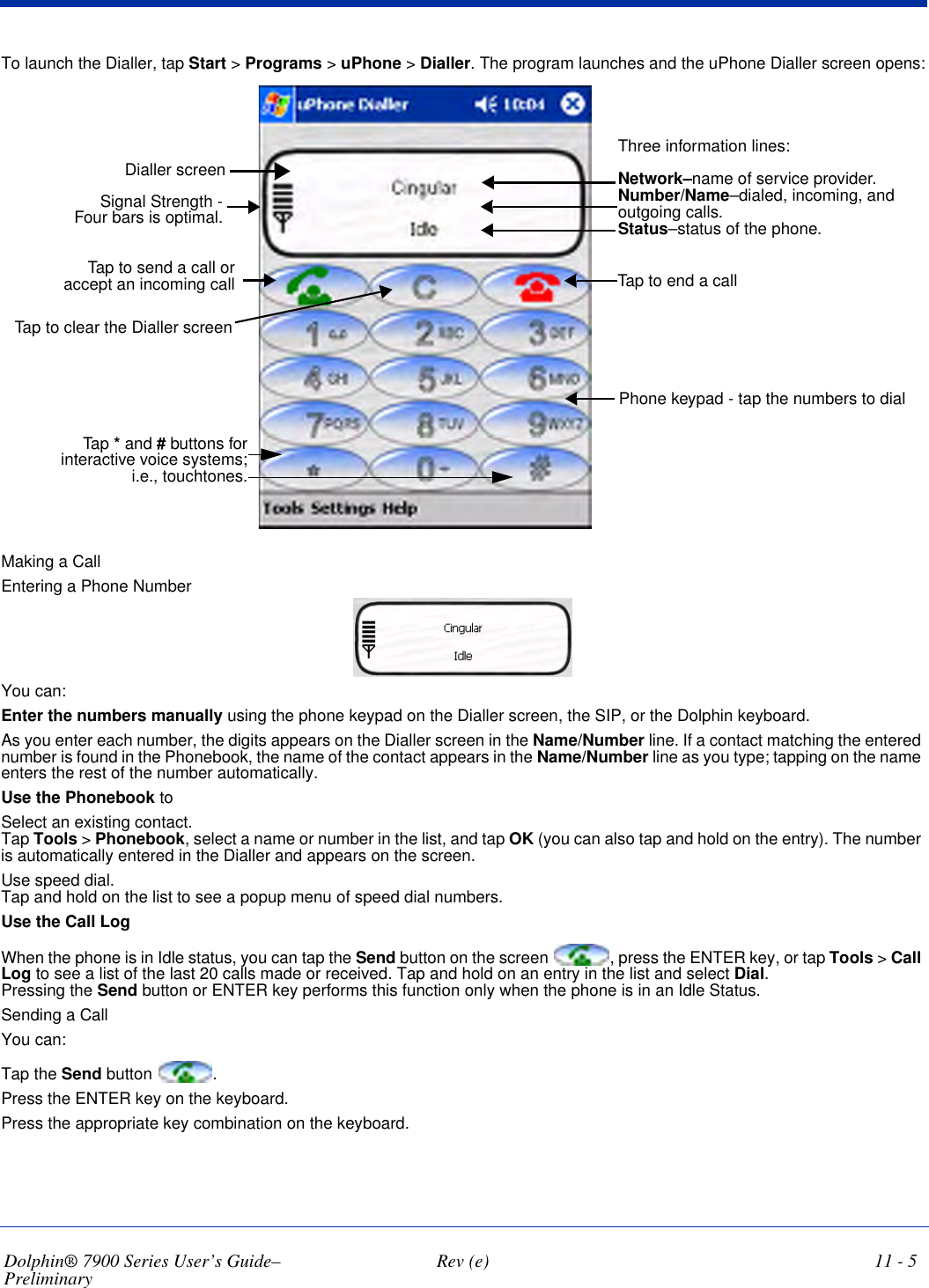 Dolphin® 7900 Series User’s Guide–Preliminary  Rev (e) 11 - 5To launch the Dialler, tap Start &gt; Programs &gt; uPhone &gt; Dialler. The program launches and the uPhone Dialler screen opens:Three information lines:Network–name of service provider.Number/Name–dialed, incoming, and outgoing calls.Status–status of the phone.Tap to end a callPhone keypad - tap the numbers to dialSignal Strength - Four bars is optimal.Tap to send a call or accept an incoming callDialler screenTap to clear the Dialler screen Tap * and # buttons for interactive voice systems; i.e., touchtones.Making a CallEntering a Phone NumberYou can:Enter the numbers manually using the phone keypad on the Dialler screen, the SIP, or the Dolphin keyboard. As you enter each number, the digits appears on the Dialler screen in the Name/Number line. If a contact matching the entered number is found in the Phonebook, the name of the contact appears in the Name/Number line as you type; tapping on the name enters the rest of the number automatically.Use the Phonebook to Select an existing contact. Tap Tools &gt; Phonebook, select a name or number in the list, and tap OK (you can also tap and hold on the entry). The number is automatically entered in the Dialler and appears on the screen.Use speed dial.  Tap and hold on the list to see a popup menu of speed dial numbers.Use the Call LogWhen the phone is in Idle status, you can tap the Send button on the screen  , press the ENTER key, or tap Tools &gt; Call Log to see a list of the last 20 calls made or received. Tap and hold on an entry in the list and select Dial.  Pressing the Send button or ENTER key performs this function only when the phone is in an Idle Status.Sending a CallYou can:Tap the Send button  .Press the ENTER key on the keyboard.Press the appropriate key combination on the keyboard.