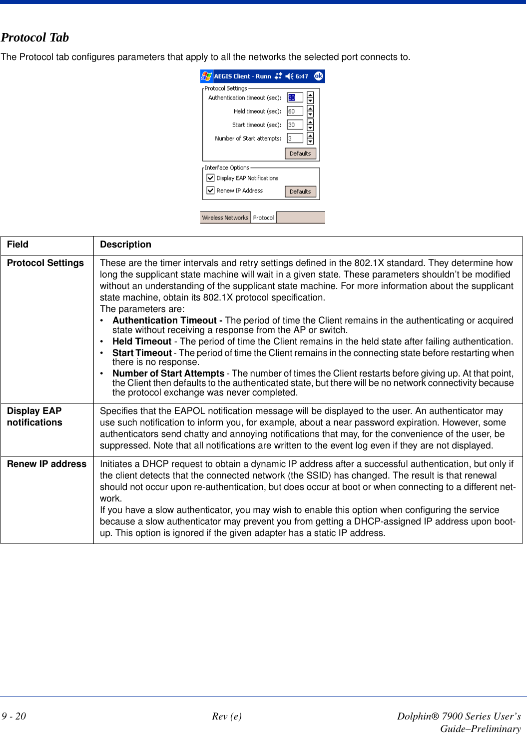 9 - 20 Rev (e) Dolphin® 7900 Series User’s Guide–PreliminaryProtocol TabThe Protocol tab configures parameters that apply to all the networks the selected port connects to.Field DescriptionProtocol Settings These are the timer intervals and retry settings defined in the 802.1X standard. They determine how long the supplicant state machine will wait in a given state. These parameters shouldn’t be modified without an understanding of the supplicant state machine. For more information about the supplicant state machine, obtain its 802.1X protocol specification. The parameters are:•Authentication Timeout - The period of time the Client remains in the authenticating or acquired state without receiving a response from the AP or switch. •Held Timeout - The period of time the Client remains in the held state after failing authentication. •Start Timeout - The period of time the Client remains in the connecting state before restarting when there is no response. •Number of Start Attempts - The number of times the Client restarts before giving up. At that point, the Client then defaults to the authenticated state, but there will be no network connectivity because the protocol exchange was never completed.Display EAP notifications Specifies that the EAPOL notification message will be displayed to the user. An authenticator may use such notification to inform you, for example, about a near password expiration. However, some authenticators send chatty and annoying notifications that may, for the convenience of the user, be suppressed. Note that all notifications are written to the event log even if they are not displayed.Renew IP address Initiates a DHCP request to obtain a dynamic IP address after a successful authentication, but only if the client detects that the connected network (the SSID) has changed. The result is that renewal should not occur upon re-authentication, but does occur at boot or when connecting to a different net-work. If you have a slow authenticator, you may wish to enable this option when configuring the service because a slow authenticator may prevent you from getting a DHCP-assigned IP address upon boot-up. This option is ignored if the given adapter has a static IP address.                                            