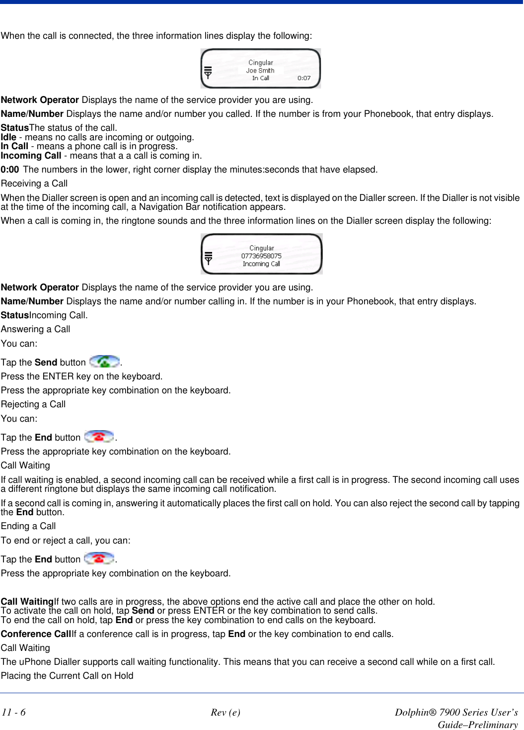 11 - 6 Rev (e) Dolphin® 7900 Series User’s Guide–PreliminaryWhen the call is connected, the three information lines display the following:Network Operator Displays the name of the service provider you are using.Name/Number Displays the name and/or number you called. If the number is from your Phonebook, that entry displays.StatusThe status of the call.  Idle - means no calls are incoming or outgoing. In Call - means a phone call is in progress. Incoming Call - means that a a call is coming in. 0:00 The numbers in the lower, right corner display the minutes:seconds that have elapsed.Receiving a CallWhen the Dialler screen is open and an incoming call is detected, text is displayed on the Dialler screen. If the Dialler is not visible at the time of the incoming call, a Navigation Bar notification appears.When a call is coming in, the ringtone sounds and the three information lines on the Dialler screen display the following: Network Operator Displays the name of the service provider you are using.Name/Number Displays the name and/or number calling in. If the number is in your Phonebook, that entry displays.StatusIncoming Call.Answering a CallYou can:Tap the Send button  .Press the ENTER key on the keyboard.Press the appropriate key combination on the keyboard.Rejecting a CallYou can:Tap the End button  .Press the appropriate key combination on the keyboard.Call WaitingIf call waiting is enabled, a second incoming call can be received while a first call is in progress. The second incoming call uses a different ringtone but displays the same incoming call notification.If a second call is coming in, answering it automatically places the first call on hold. You can also reject the second call by tapping the End button.Ending a CallTo end or reject a call, you can:Tap the End button  .Press the appropriate key combination on the keyboard.Call WaitingIf two calls are in progress, the above options end the active call and place the other on hold.  To activate the call on hold, tap Send or press ENTER or the key combination to send calls. To end the call on hold, tap End or press the key combination to end calls on the keyboard.Conference CallIf a conference call is in progress, tap End or the key combination to end calls.Call WaitingThe uPhone Dialler supports call waiting functionality. This means that you can receive a second call while on a first call.Placing the Current Call on Hold