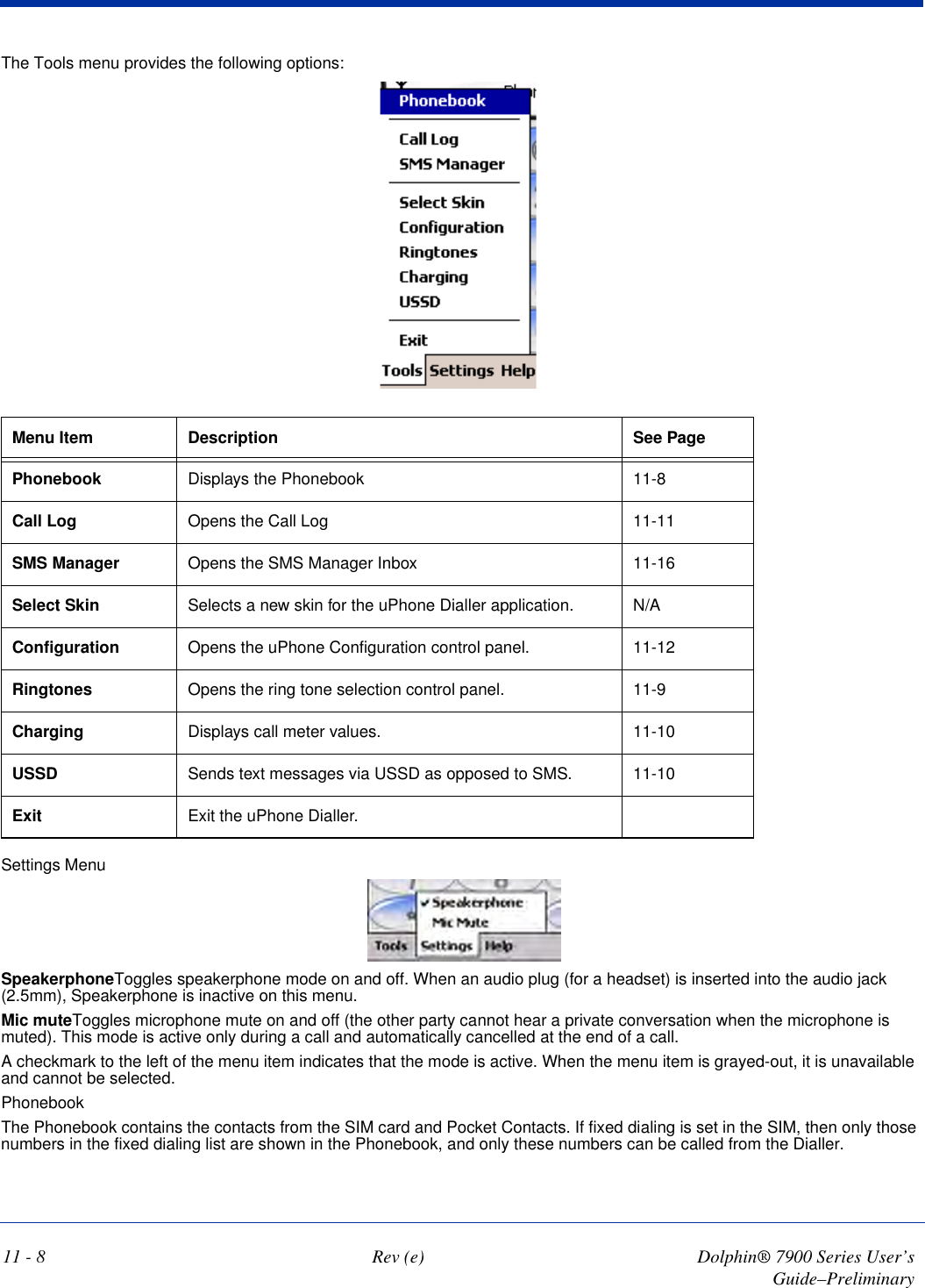 11 - 8 Rev (e) Dolphin® 7900 Series User’s Guide–PreliminaryThe Tools menu provides the following options: Menu Item Description See PagePhonebook Displays the Phonebook 11-8Call Log Opens the Call Log 11-11SMS Manager Opens the SMS Manager Inbox 11-16Select Skin Selects a new skin for the uPhone Dialler application. N/AConfiguration Opens the uPhone Configuration control panel. 11-12Ringtones Opens the ring tone selection control panel. 11-9Charging Displays call meter values. 11-10USSD Sends text messages via USSD as opposed to SMS. 11-10Exit Exit the uPhone Dialler.Settings Menu SpeakerphoneToggles speakerphone mode on and off. When an audio plug (for a headset) is inserted into the audio jack (2.5mm), Speakerphone is inactive on this menu.Mic muteToggles microphone mute on and off (the other party cannot hear a private conversation when the microphone is muted). This mode is active only during a call and automatically cancelled at the end of a call.A checkmark to the left of the menu item indicates that the mode is active. When the menu item is grayed-out, it is unavailable and cannot be selected. PhonebookThe Phonebook contains the contacts from the SIM card and Pocket Contacts. If fixed dialing is set in the SIM, then only those numbers in the fixed dialing list are shown in the Phonebook, and only these numbers can be called from the Dialler. 