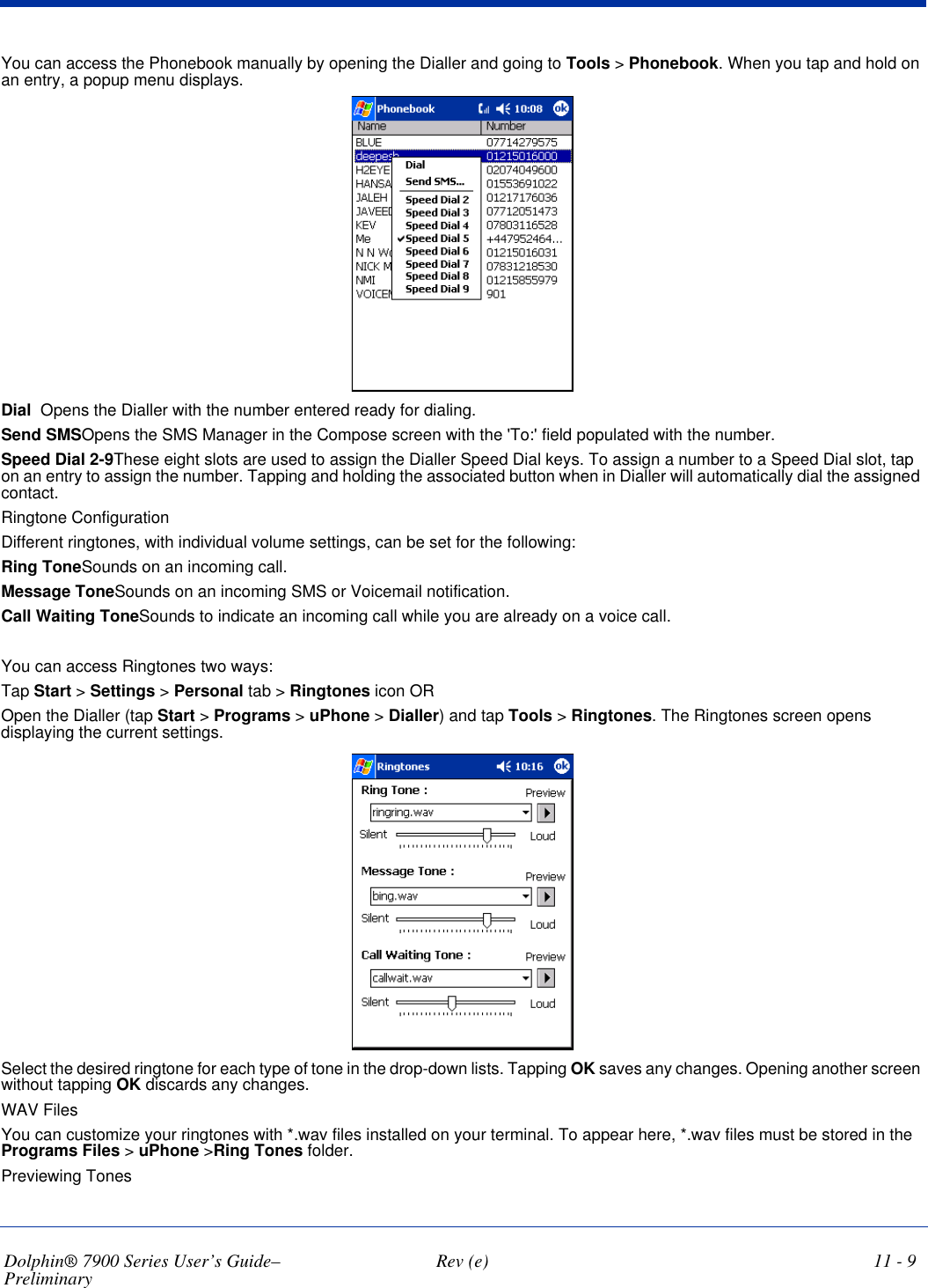 Dolphin® 7900 Series User’s Guide–Preliminary  Rev (e) 11 - 9You can access the Phonebook manually by opening the Dialler and going to Tools &gt; Phonebook. When you tap and hold on an entry, a popup menu displays. Dial Opens the Dialler with the number entered ready for dialing.Send SMSOpens the SMS Manager in the Compose screen with the &apos;To:&apos; field populated with the number.Speed Dial 2-9These eight slots are used to assign the Dialler Speed Dial keys. To assign a number to a Speed Dial slot, tap on an entry to assign the number. Tapping and holding the associated button when in Dialler will automatically dial the assigned contact.Ringtone ConfigurationDifferent ringtones, with individual volume settings, can be set for the following:Ring ToneSounds on an incoming call.Message ToneSounds on an incoming SMS or Voicemail notification.Call Waiting ToneSounds to indicate an incoming call while you are already on a voice call.You can access Ringtones two ways:Tap Start &gt; Settings &gt; Personal tab &gt; Ringtones icon OROpen the Dialler (tap Start &gt; Programs &gt; uPhone &gt; Dialler) and tap Tools &gt; Ringtones. The Ringtones screen opens displaying the current settings. Select the desired ringtone for each type of tone in the drop-down lists. Tapping OK saves any changes. Opening another screen without tapping OK discards any changes.WAV FilesYou can customize your ringtones with *.wav files installed on your terminal. To appear here, *.wav files must be stored in the Programs Files &gt; uPhone &gt;Ring Tones folder.Previewing Tones