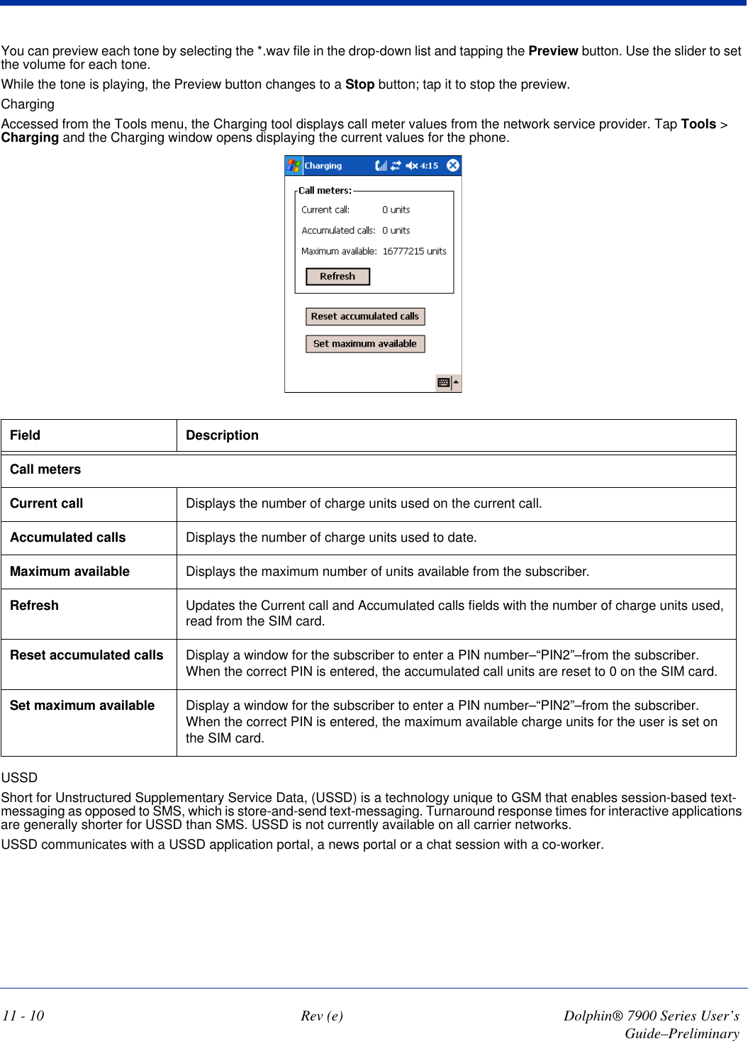 11 - 10 Rev (e) Dolphin® 7900 Series User’s Guide–PreliminaryYou can preview each tone by selecting the *.wav file in the drop-down list and tapping the Preview button. Use the slider to set the volume for each tone.While the tone is playing, the Preview button changes to a Stop button; tap it to stop the preview.ChargingAccessed from the Tools menu, the Charging tool displays call meter values from the network service provider. Tap Tools &gt; Charging and the Charging window opens displaying the current values for the phone.  Field DescriptionCall metersCurrent call Displays the number of charge units used on the current call. Accumulated calls Displays the number of charge units used to date.Maximum available Displays the maximum number of units available from the subscriber.Refresh Updates the Current call and Accumulated calls fields with the number of charge units used, read from the SIM card.Reset accumulated calls Display a window for the subscriber to enter a PIN number–“PIN2”–from the subscriber. When the correct PIN is entered, the accumulated call units are reset to 0 on the SIM card.Set maximum available Display a window for the subscriber to enter a PIN number–“PIN2”–from the subscriber. When the correct PIN is entered, the maximum available charge units for the user is set on the SIM card.USSDShort for Unstructured Supplementary Service Data, (USSD) is a technology unique to GSM that enables session-based text-messaging as opposed to SMS, which is store-and-send text-messaging. Turnaround response times for interactive applications are generally shorter for USSD than SMS. USSD is not currently available on all carrier networks.USSD communicates with a USSD application portal, a news portal or a chat session with a co-worker. 