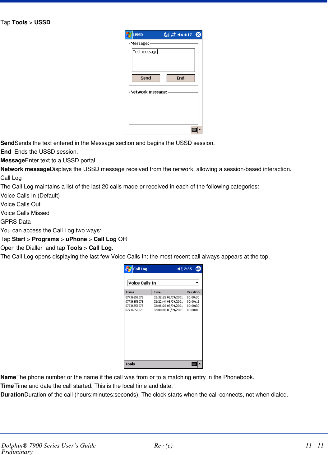 Dolphin® 7900 Series User’s Guide–Preliminary  Rev (e) 11 - 11Tap Tools &gt; USSD. SendSends the text entered in the Message section and begins the USSD session.End Ends the USSD session.MessageEnter text to a USSD portal.Network messageDisplays the USSD message received from the network, allowing a session-based interaction. Call LogThe Call Log maintains a list of the last 20 calls made or received in each of the following categories:Voice Calls In (Default)Voice Calls OutVoice Calls MissedGPRS DataYou can access the Call Log two ways:Tap Start &gt; Programs &gt; uPhone &gt; Call Log OR Open the Dialler  and tap Tools &gt; Call Log. The Call Log opens displaying the last few Voice Calls In; the most recent call always appears at the top. NameThe phone number or the name if the call was from or to a matching entry in the Phonebook.TimeTime and date the call started. This is the local time and date. DurationDuration of the call (hours:minutes:seconds). The clock starts when the call connects, not when dialed.