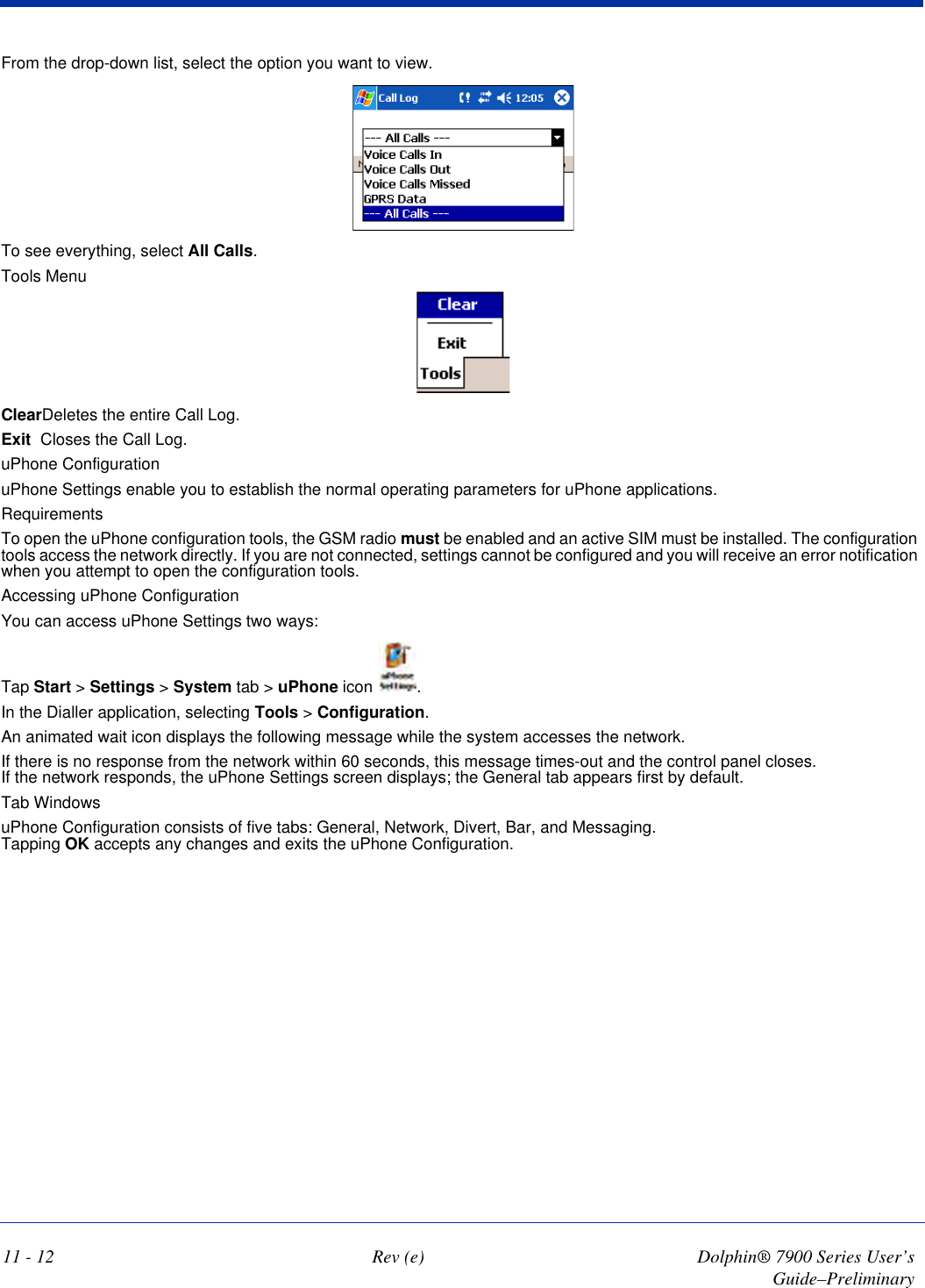 11 - 12 Rev (e) Dolphin® 7900 Series User’s Guide–PreliminaryFrom the drop-down list, select the option you want to view. To see everything, select All Calls.Tools MenuClearDeletes the entire Call Log.Exit Closes the Call Log. uPhone ConfigurationuPhone Settings enable you to establish the normal operating parameters for uPhone applications. RequirementsTo open the uPhone configuration tools, the GSM radio must be enabled and an active SIM must be installed. The configuration tools access the network directly. If you are not connected, settings cannot be configured and you will receive an error notification when you attempt to open the configuration tools.Accessing uPhone ConfigurationYou can access uPhone Settings two ways:Tap Start &gt; Settings &gt; System tab &gt; uPhone icon  .In the Dialler application, selecting Tools &gt; Configuration.An animated wait icon displays the following message while the system accesses the network. If there is no response from the network within 60 seconds, this message times-out and the control panel closes.  If the network responds, the uPhone Settings screen displays; the General tab appears first by default.Tab WindowsuPhone Configuration consists of five tabs: General, Network, Divert, Bar, and Messaging.  Tapping OK accepts any changes and exits the uPhone Configuration.