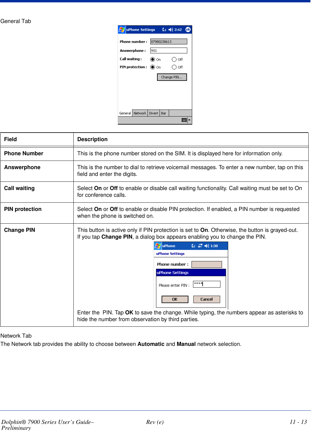 Dolphin® 7900 Series User’s Guide–Preliminary  Rev (e) 11 - 13General TabField  DescriptionPhone Number  This is the phone number stored on the SIM. It is displayed here for information only.Answerphone This is the number to dial to retrieve voicemail messages. To enter a new number, tap on this field and enter the digits.Call waiting  Select On or Off to enable or disable call waiting functionality. Call waiting must be set to On for conference calls.PIN protection  Select On or Off to enable or disable PIN protection. If enabled, a PIN number is requested when the phone is switched on. Change PIN This button is active only if PIN protection is set to On. Otherwise, the button is grayed-out. If you tap Change PIN, a dialog box appears enabling you to change the PIN.Enter the  PIN. Tap OK to save the change. While typing, the numbers appear as asterisks to hide the number from observation by third parties.Network TabThe Network tab provides the ability to choose between Automatic and Manual network selection.