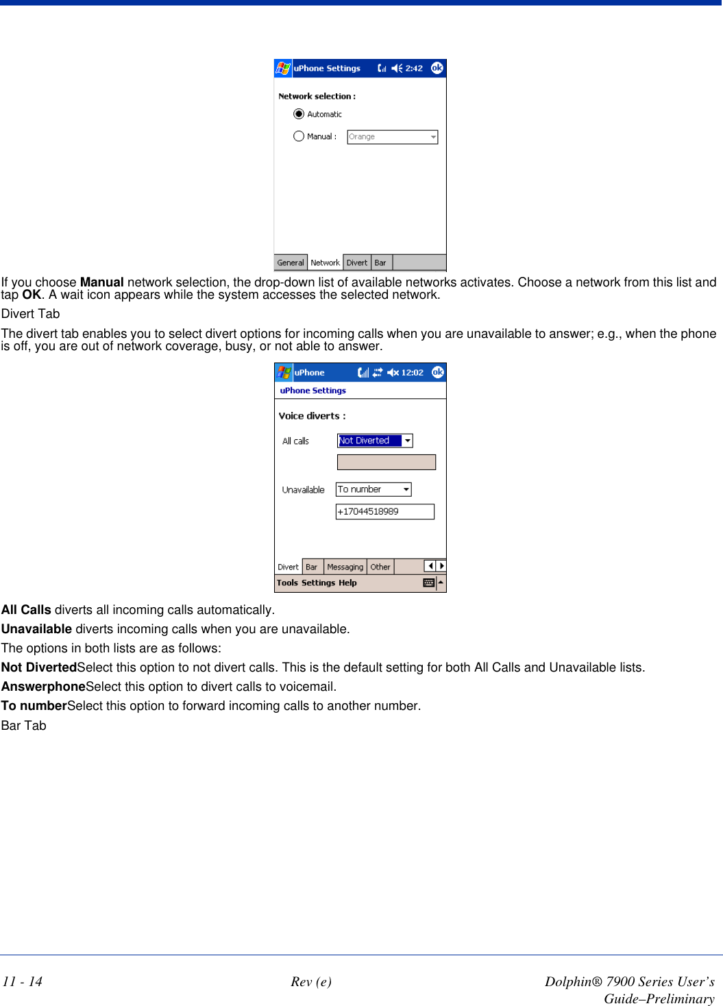 11 - 14 Rev (e) Dolphin® 7900 Series User’s Guide–PreliminaryIf you choose Manual network selection, the drop-down list of available networks activates. Choose a network from this list and tap OK. A wait icon appears while the system accesses the selected network. Divert TabThe divert tab enables you to select divert options for incoming calls when you are unavailable to answer; e.g., when the phone is off, you are out of network coverage, busy, or not able to answer. All Calls diverts all incoming calls automatically. Unavailable diverts incoming calls when you are unavailable.The options in both lists are as follows:Not DivertedSelect this option to not divert calls. This is the default setting for both All Calls and Unavailable lists.AnswerphoneSelect this option to divert calls to voicemail.To numberSelect this option to forward incoming calls to another number. Bar Tab