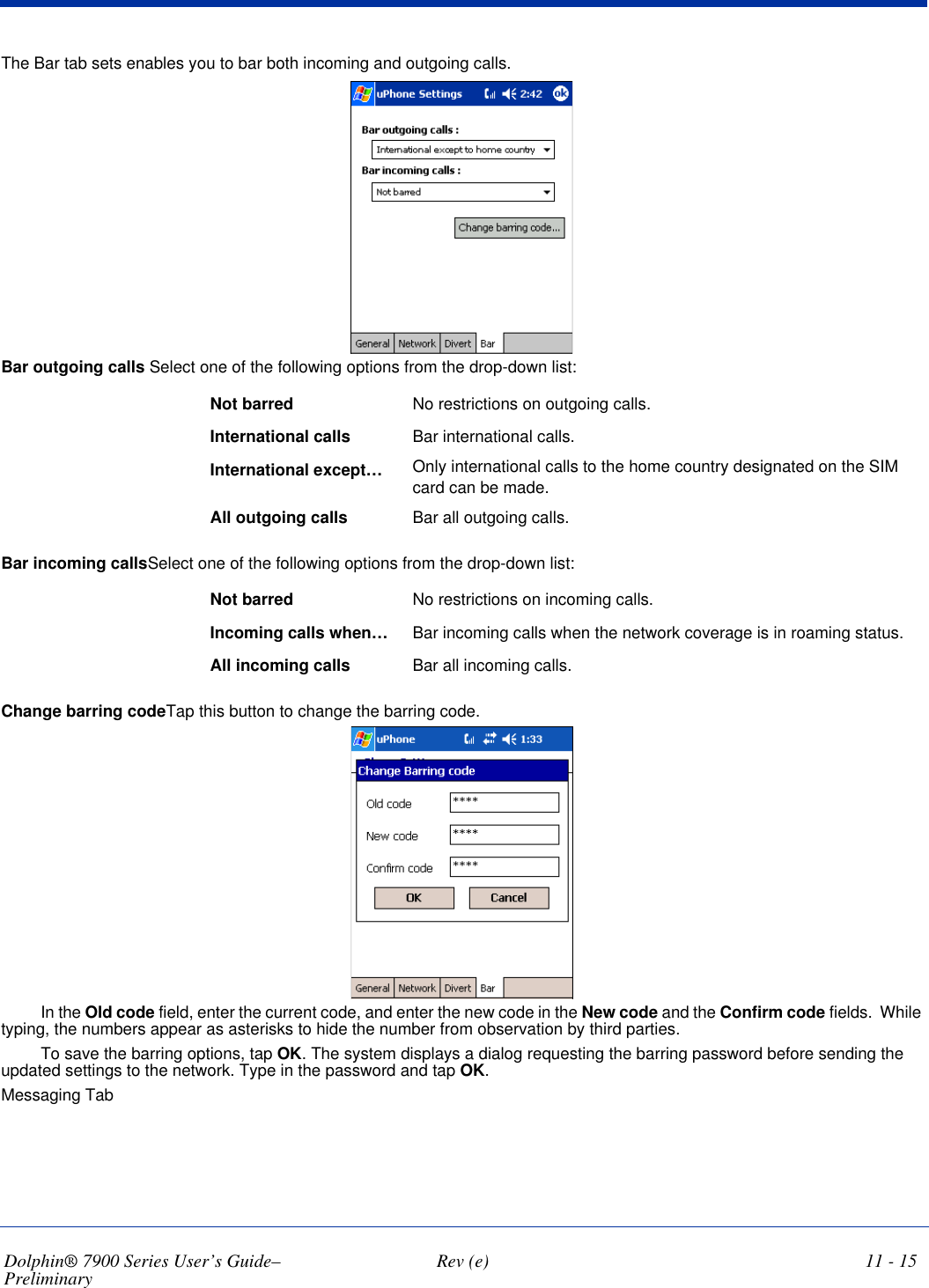 Dolphin® 7900 Series User’s Guide–Preliminary  Rev (e) 11 - 15The Bar tab sets enables you to bar both incoming and outgoing calls.Bar outgoing calls Select one of the following options from the drop-down list:Not barred No restrictions on outgoing calls.International calls Bar international calls.International except… Only international calls to the home country designated on the SIM card can be made.All outgoing calls Bar all outgoing calls.Bar incoming callsSelect one of the following options from the drop-down list:Not barred  No restrictions on incoming calls.Incoming calls when… Bar incoming calls when the network coverage is in roaming status.All incoming calls Bar all incoming calls.Change barring codeTap this button to change the barring code.In the Old code field, enter the current code, and enter the new code in the New code and the Confirm code fields.  While typing, the numbers appear as asterisks to hide the number from observation by third parties. To save the barring options, tap OK. The system displays a dialog requesting the barring password before sending the updated settings to the network. Type in the password and tap OK.Messaging Tab