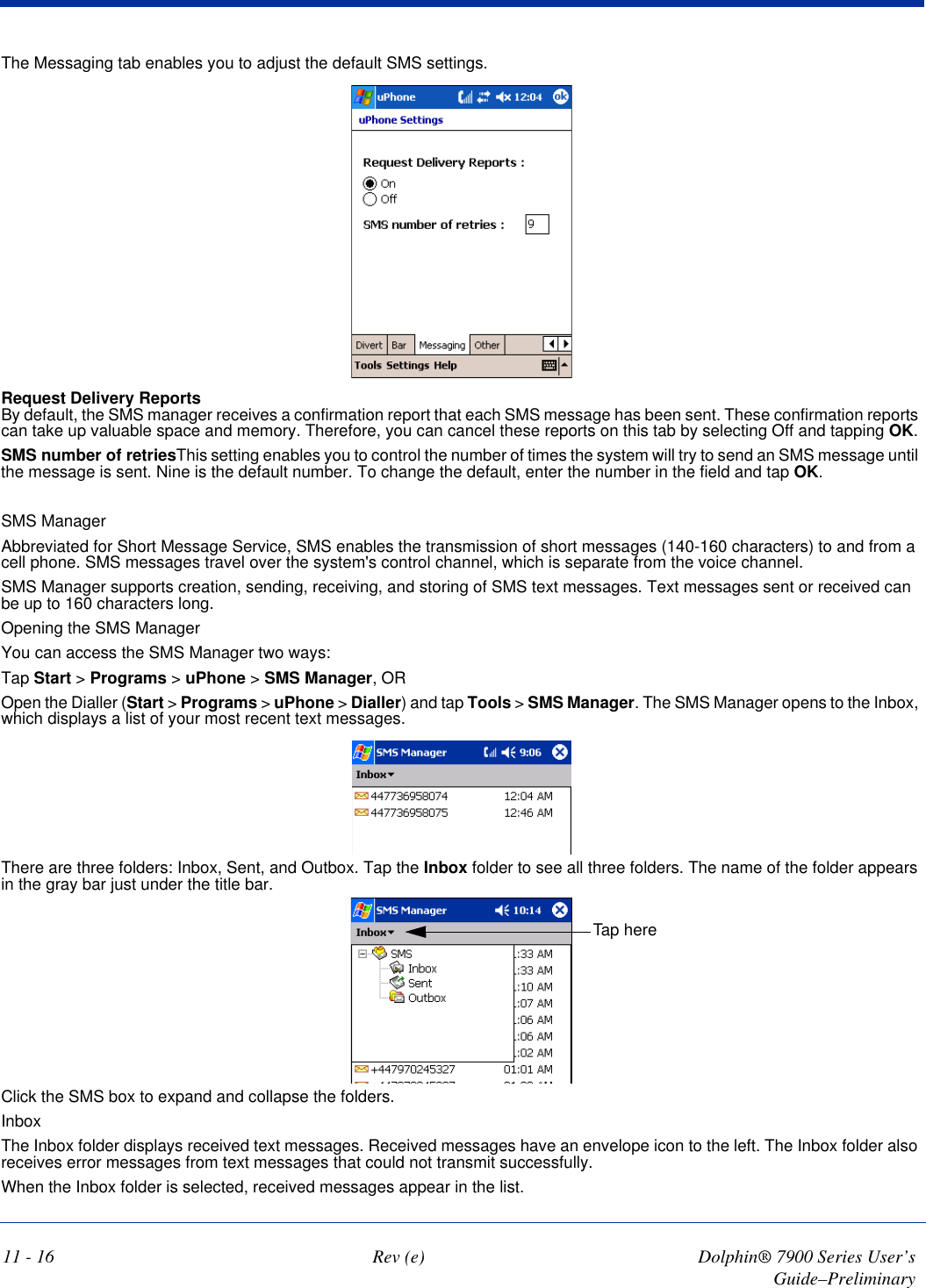 11 - 16 Rev (e) Dolphin® 7900 Series User’s Guide–PreliminaryThe Messaging tab enables you to adjust the default SMS settings.Request Delivery Reports By default, the SMS manager receives a confirmation report that each SMS message has been sent. These confirmation reports can take up valuable space and memory. Therefore, you can cancel these reports on this tab by selecting Off and tapping OK.SMS number of retriesThis setting enables you to control the number of times the system will try to send an SMS message until the message is sent. Nine is the default number. To change the default, enter the number in the field and tap OK.SMS ManagerAbbreviated for Short Message Service, SMS enables the transmission of short messages (140-160 characters) to and from a cell phone. SMS messages travel over the system&apos;s control channel, which is separate from the voice channel.SMS Manager supports creation, sending, receiving, and storing of SMS text messages. Text messages sent or received can be up to 160 characters long.Opening the SMS ManagerYou can access the SMS Manager two ways:Tap Start &gt; Programs &gt; uPhone &gt; SMS Manager, OROpen the Dialler (Start &gt; Programs &gt; uPhone &gt; Dialler) and tap Tools &gt; SMS Manager. The SMS Manager opens to the Inbox, which displays a list of your most recent text messages. There are three folders: Inbox, Sent, and Outbox. Tap the Inbox folder to see all three folders. The name of the folder appears in the gray bar just under the title bar.Tap hereClick the SMS box to expand and collapse the folders.InboxThe Inbox folder displays received text messages. Received messages have an envelope icon to the left. The Inbox folder also receives error messages from text messages that could not transmit successfully.When the Inbox folder is selected, received messages appear in the list. 