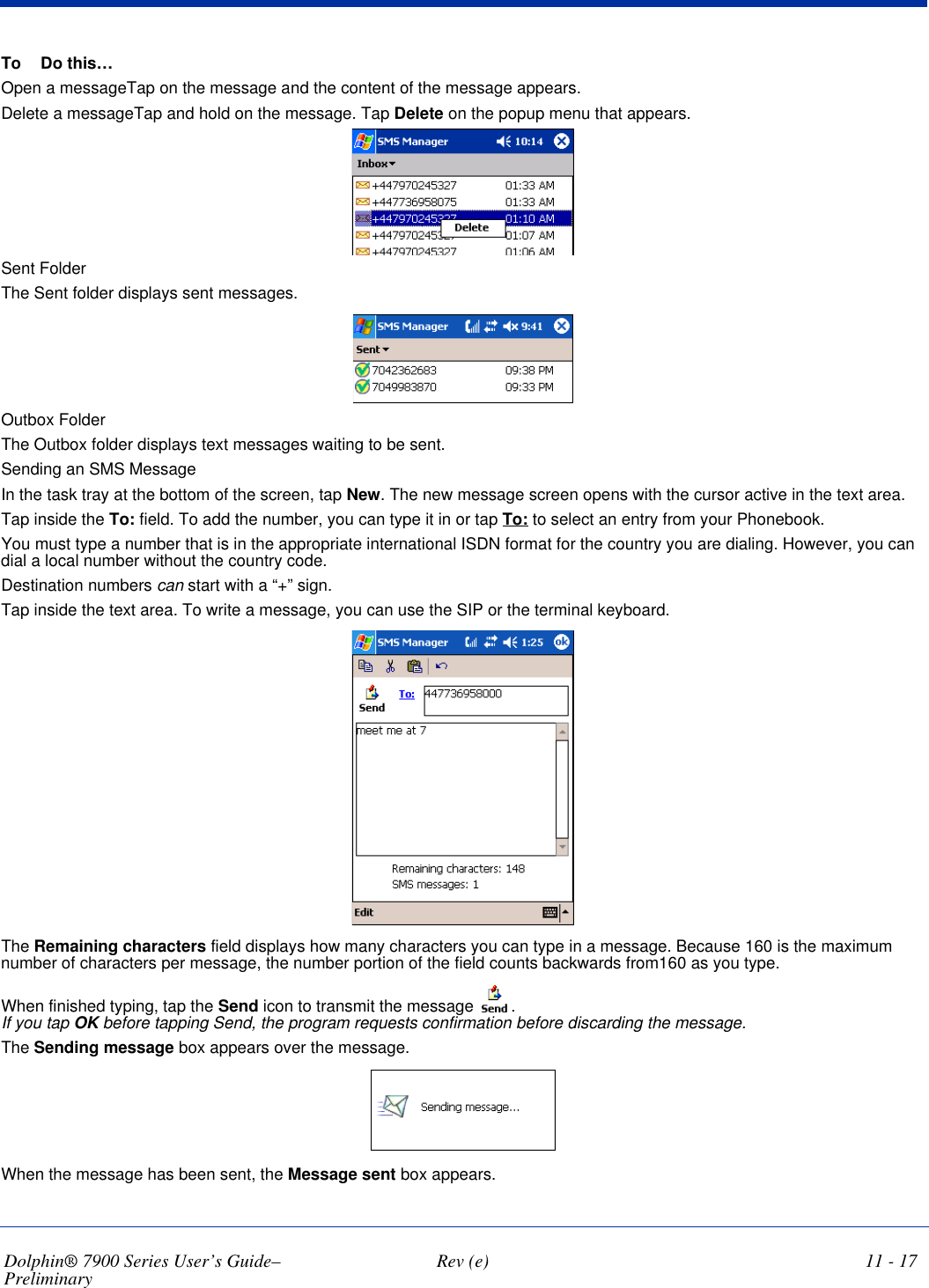 Dolphin® 7900 Series User’s Guide–Preliminary  Rev (e) 11 - 17To Do this…Open a messageTap on the message and the content of the message appears.Delete a messageTap and hold on the message. Tap Delete on the popup menu that appears. Sent FolderThe Sent folder displays sent messages. Outbox FolderThe Outbox folder displays text messages waiting to be sent.Sending an SMS MessageIn the task tray at the bottom of the screen, tap New. The new message screen opens with the cursor active in the text area.Tap inside the To: field. To add the number, you can type it in or tap To: to select an entry from your Phonebook.You must type a number that is in the appropriate international ISDN format for the country you are dialing. However, you can dial a local number without the country code.Destination numbers can start with a “+” sign.Tap inside the text area. To write a message, you can use the SIP or the terminal keyboard. The Remaining characters field displays how many characters you can type in a message. Because 160 is the maximum number of characters per message, the number portion of the field counts backwards from160 as you type.When finished typing, tap the Send icon to transmit the message  .  If you tap OK before tapping Send, the program requests confirmation before discarding the message.The Sending message box appears over the message.When the message has been sent, the Message sent box appears.