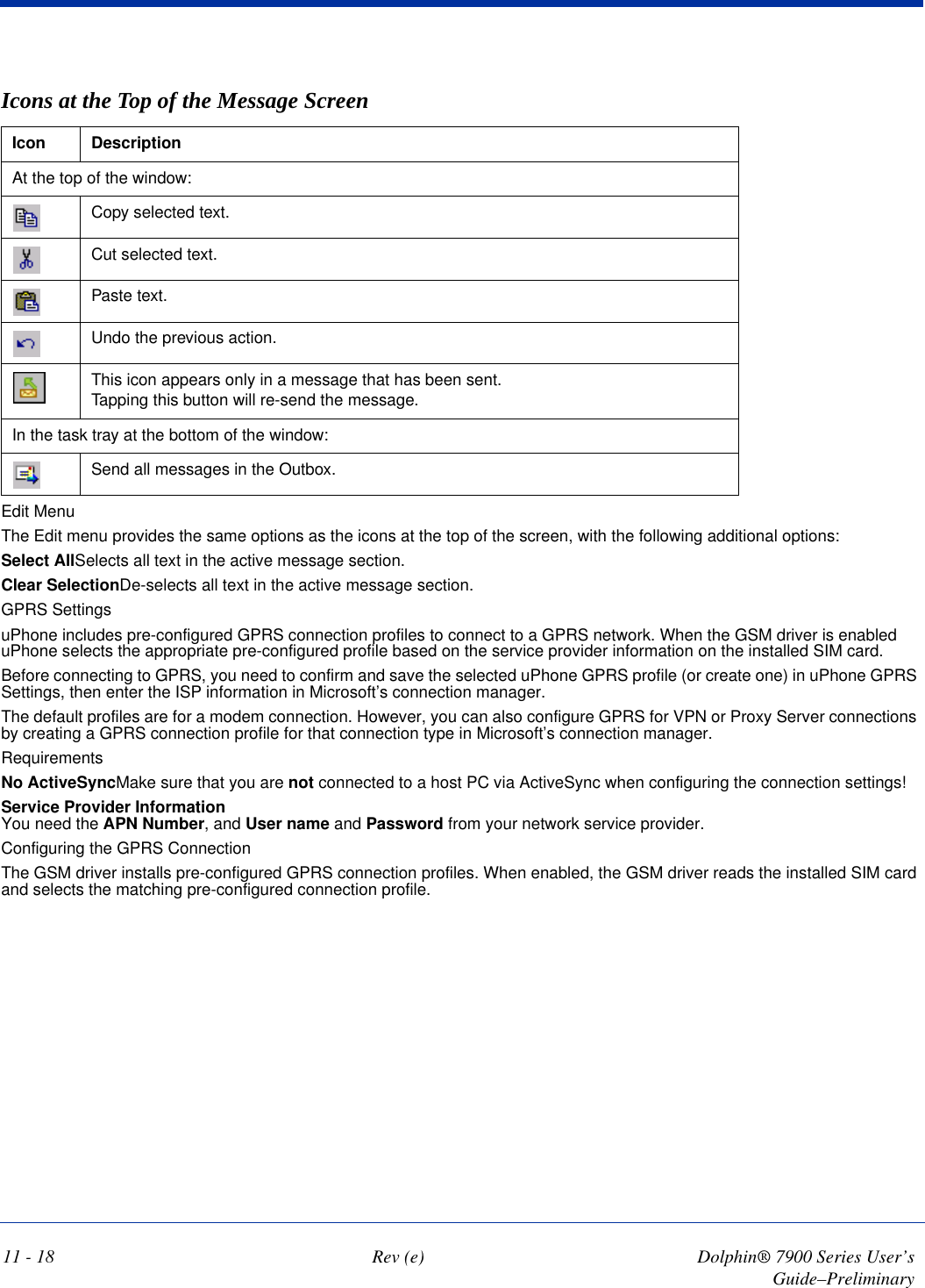 Icons at the Top of the Message ScreenIcon DescriptionAt the top of the window:Copy selected text.Cut selected text.Paste text.Undo the previous action.This icon appears only in a message that has been sent. Tapping this button will re-send the message.In the task tray at the bottom of the window:Send all messages in the Outbox.11 - 18 Rev (e) Dolphin® 7900 Series User’s Guide–PreliminaryEdit MenuThe Edit menu provides the same options as the icons at the top of the screen, with the following additional options:Select AllSelects all text in the active message section.Clear SelectionDe-selects all text in the active message section.GPRS SettingsuPhone includes pre-configured GPRS connection profiles to connect to a GPRS network. When the GSM driver is enabled uPhone selects the appropriate pre-configured profile based on the service provider information on the installed SIM card. Before connecting to GPRS, you need to confirm and save the selected uPhone GPRS profile (or create one) in uPhone GPRS Settings, then enter the ISP information in Microsoft’s connection manager. The default profiles are for a modem connection. However, you can also configure GPRS for VPN or Proxy Server connections by creating a GPRS connection profile for that connection type in Microsoft’s connection manager.RequirementsNo ActiveSyncMake sure that you are not connected to a host PC via ActiveSync when configuring the connection settings! Service Provider Information You need the APN Number, and User name and Password from your network service provider.Configuring the GPRS ConnectionThe GSM driver installs pre-configured GPRS connection profiles. When enabled, the GSM driver reads the installed SIM card and selects the matching pre-configured connection profile. 