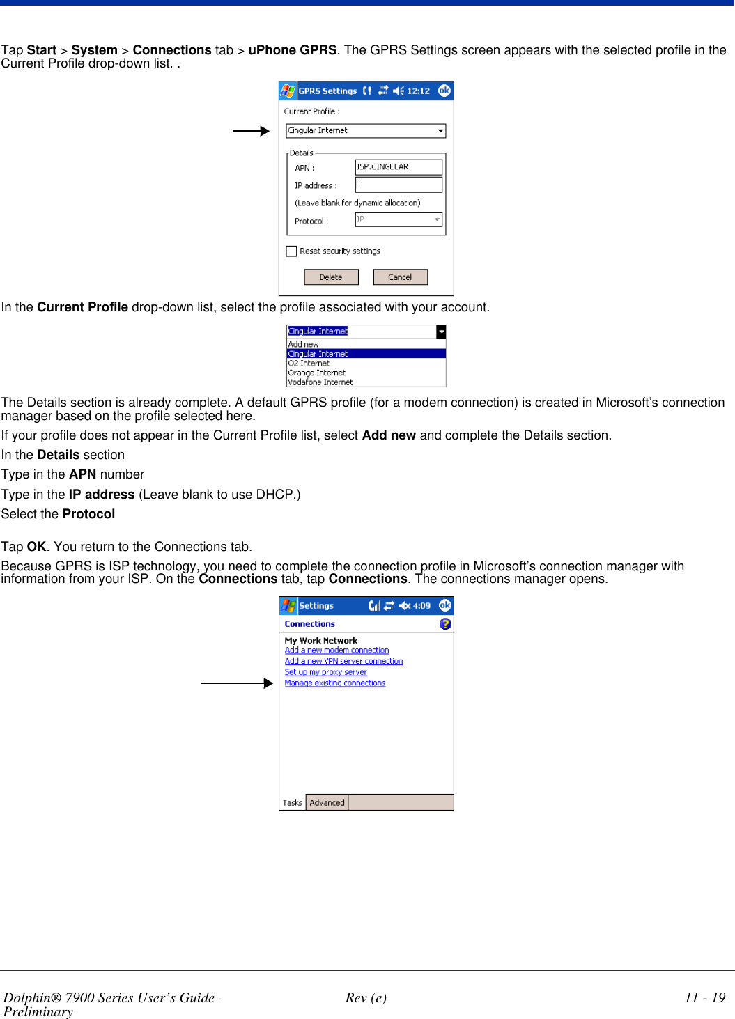 Dolphin® 7900 Series User’s Guide–Preliminary  Rev (e) 11 - 19Tap Start &gt; System &gt; Connections tab &gt; uPhone GPRS. The GPRS Settings screen appears with the selected profile in the Current Profile drop-down list. . In the Current Profile drop-down list, select the profile associated with your account. The Details section is already complete. A default GPRS profile (for a modem connection) is created in Microsoft’s connection manager based on the profile selected here. If your profile does not appear in the Current Profile list, select Add new and complete the Details section.In the Details sectionType in the APN numberType in the IP address (Leave blank to use DHCP.)Select the Protocol Tap OK. You return to the Connections tab. Because GPRS is ISP technology, you need to complete the connection profile in Microsoft’s connection manager with information from your ISP. On the Connections tab, tap Connections. The connections manager opens.