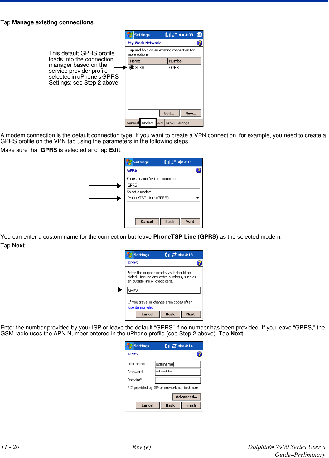 11 - 20 Rev (e) Dolphin® 7900 Series User’s Guide–PreliminaryTap Manage existing connections.This default GPRS profile loads into the connection manager based on the service provider profile selected in uPhone’s GPRS Settings; see Step 2 above.A modem connection is the default connection type. If you want to create a VPN connection, for example, you need to create a GPRS profile on the VPN tab using the parameters in the following steps.Make sure that GPRS is selected and tap Edit. You can enter a custom name for the connection but leave PhoneTSP Line (GPRS) as the selected modem. Tap Next.Enter the number provided by your ISP or leave the default “GPRS” if no number has been provided. If you leave “GPRS,” the GSM radio uses the APN Number entered in the uPhone profile (see Step 2 above). Tap Next.