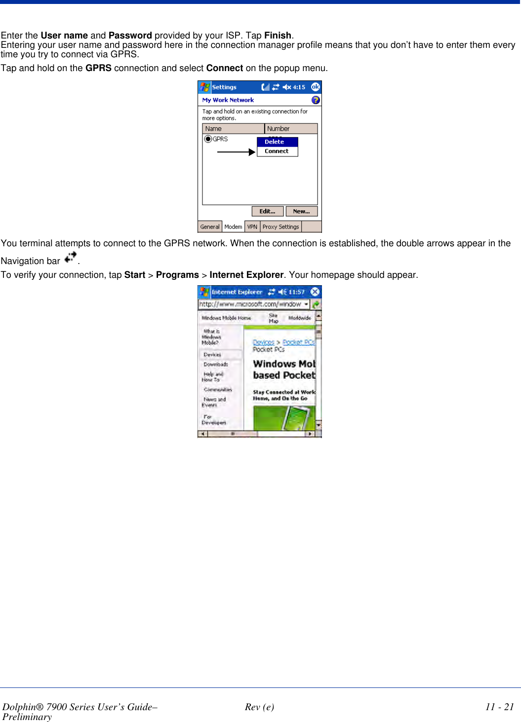 Dolphin® 7900 Series User’s Guide–Preliminary  Rev (e) 11 - 21Enter the User name and Password provided by your ISP. Tap Finish. Entering your user name and password here in the connection manager profile means that you don’t have to enter them every time you try to connect via GPRS.Tap and hold on the GPRS connection and select Connect on the popup menu. You terminal attempts to connect to the GPRS network. When the connection is established, the double arrows appear in the Navigation bar  .To verify your connection, tap Start &gt; Programs &gt; Internet Explorer. Your homepage should appear.   