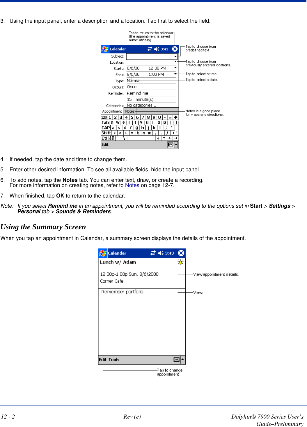 12 - 2 Rev (e) Dolphin® 7900 Series User’s Guide–Preliminary3. Using the input panel, enter a description and a location. Tap first to select the field. 4. If needed, tap the date and time to change them.5. Enter other desired information. To see all available fields, hide the input panel.6. To add notes, tap the Notes tab. You can enter text, draw, or create a recording.  For more information on creating notes, refer to Notes on page 12-7.7. When finished, tap OK to return to the calendar. Note: If you select Remind me in an appointment, you will be reminded according to the options set in Start &gt; Settings &gt; Personal tab &gt; Sounds &amp; Reminders. Using the Summary ScreenWhen you tap an appointment in Calendar, a summary screen displays the details of the appointment.