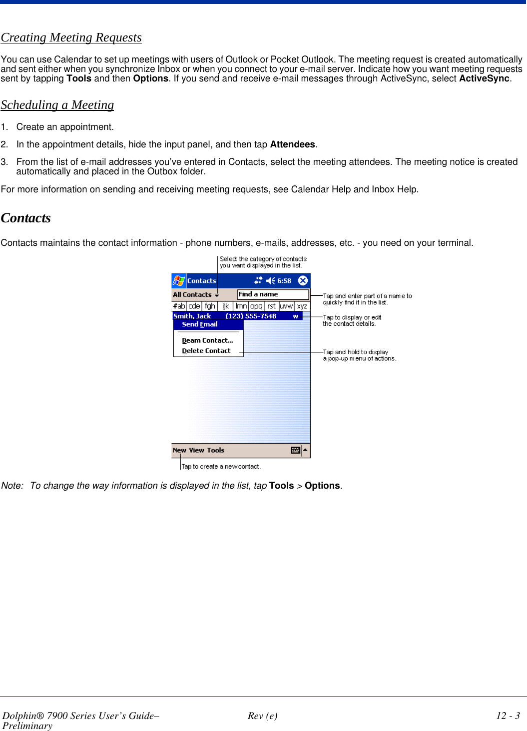 Dolphin® 7900 Series User’s Guide–Preliminary  Rev (e) 12 - 3Creating Meeting RequestsYou can use Calendar to set up meetings with users of Outlook or Pocket Outlook. The meeting request is created automatically and sent either when you synchronize Inbox or when you connect to your e-mail server. Indicate how you want meeting requests sent by tapping Tools and then Options. If you send and receive e-mail messages through ActiveSync, select ActiveSync.Scheduling a Meeting1. Create an appointment.2. In the appointment details, hide the input panel, and then tap Attendees.3. From the list of e-mail addresses you’ve entered in Contacts, select the meeting attendees. The meeting notice is created automatically and placed in the Outbox folder.For more information on sending and receiving meeting requests, see Calendar Help and Inbox Help.ContactsContacts maintains the contact information - phone numbers, e-mails, addresses, etc. - you need on your terminal. Note: To change the way information is displayed in the list, tap Tools &gt; Options.