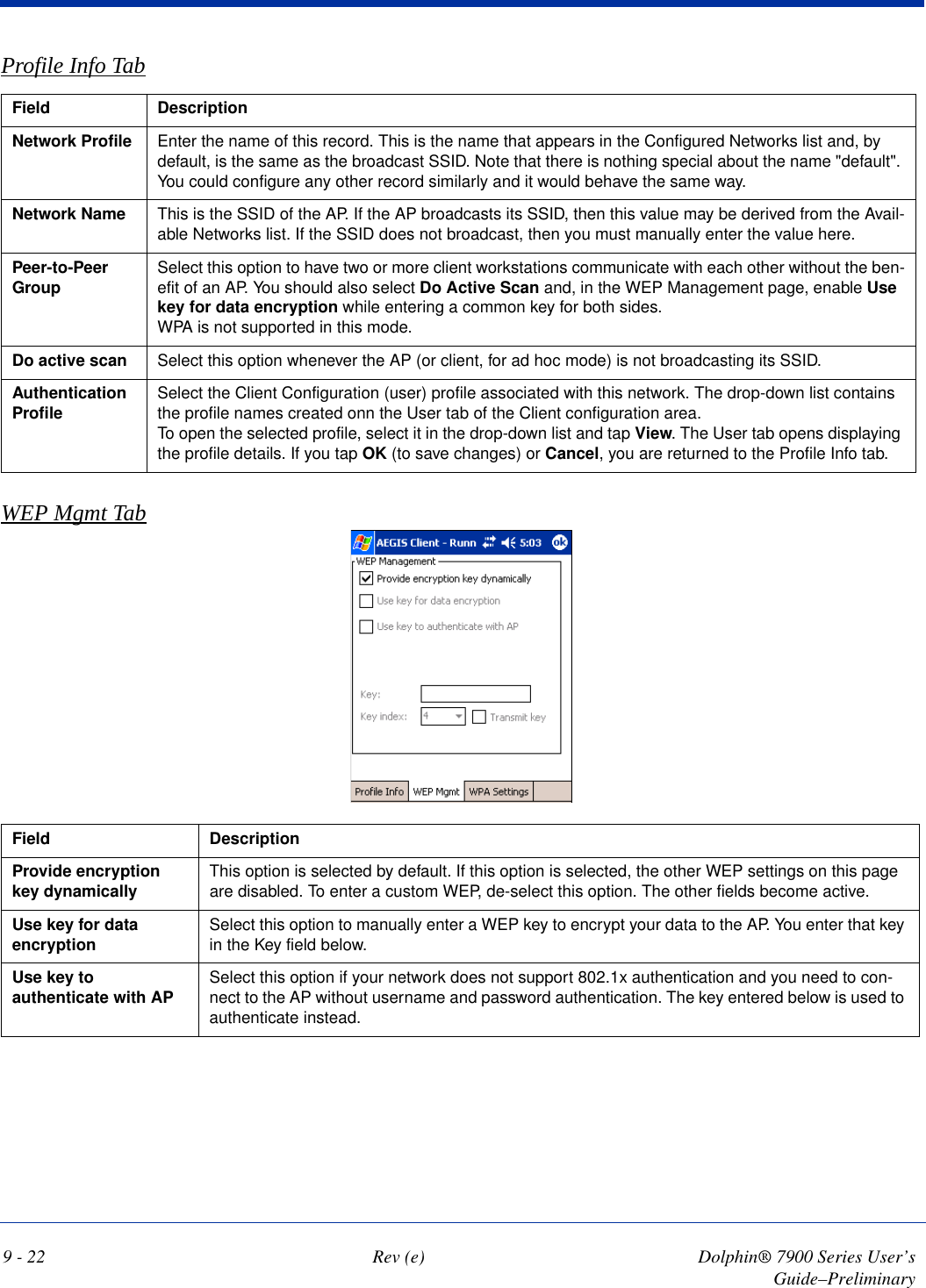 9 - 22 Rev (e) Dolphin® 7900 Series User’s Guide–PreliminaryProfile Info TabField  DescriptionNetwork Profile Enter the name of this record. This is the name that appears in the Configured Networks list and, by default, is the same as the broadcast SSID. Note that there is nothing special about the name &quot;default&quot;. You could configure any other record similarly and it would behave the same way.Network Name This is the SSID of the AP. If the AP broadcasts its SSID, then this value may be derived from the Avail-able Networks list. If the SSID does not broadcast, then you must manually enter the value here.Peer-to-Peer Group  Select this option to have two or more client workstations communicate with each other without the ben-efit of an AP. You should also select Do Active Scan and, in the WEP Management page, enable Use key for data encryption while entering a common key for both sides. WPA is not supported in this mode.Do active scan Select this option whenever the AP (or client, for ad hoc mode) is not broadcasting its SSID. Authentication Profile  Select the Client Configuration (user) profile associated with this network. The drop-down list contains the profile names created onn the User tab of the Client configuration area.To open the selected profile, select it in the drop-down list and tap View. The User tab opens displaying the profile details. If you tap OK (to save changes) or Cancel, you are returned to the Profile Info tab.WEP Mgmt TabField DescriptionProvide encryption key dynamically This option is selected by default. If this option is selected, the other WEP settings on this page are disabled. To enter a custom WEP, de-select this option. The other fields become active.Use key for data encryption Select this option to manually enter a WEP key to encrypt your data to the AP. You enter that key in the Key field below.Use key to authenticate with AP Select this option if your network does not support 802.1x authentication and you need to con-nect to the AP without username and password authentication. The key entered below is used to authenticate instead.