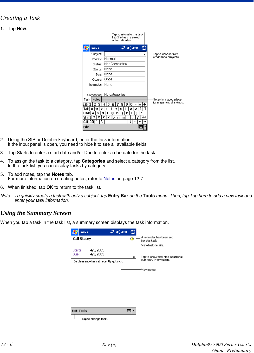 12 - 6 Rev (e) Dolphin® 7900 Series User’s Guide–PreliminaryCreating a Task1. Tap New.2. Using the SIP or Dolphin keyboard, enter the task information. If the input panel is open, you need to hide it to see all available fields.3. Tap Starts to enter a start date and/or Due to enter a due date for the task. 4. To assign the task to a category, tap Categories and select a category from the list.  In the task list, you can display tasks by category.5. To add notes, tap the Notes tab.  For more information on creating notes, refer to Notes on page 12-7.6. When finished, tap OK to return to the task list.Note: To quickly create a task with only a subject, tap Entry Bar on the Tools menu. Then, tap Tap here to add a new task and enter your task information.Using the Summary ScreenWhen you tap a task in the task list, a summary screen displays the task information. 