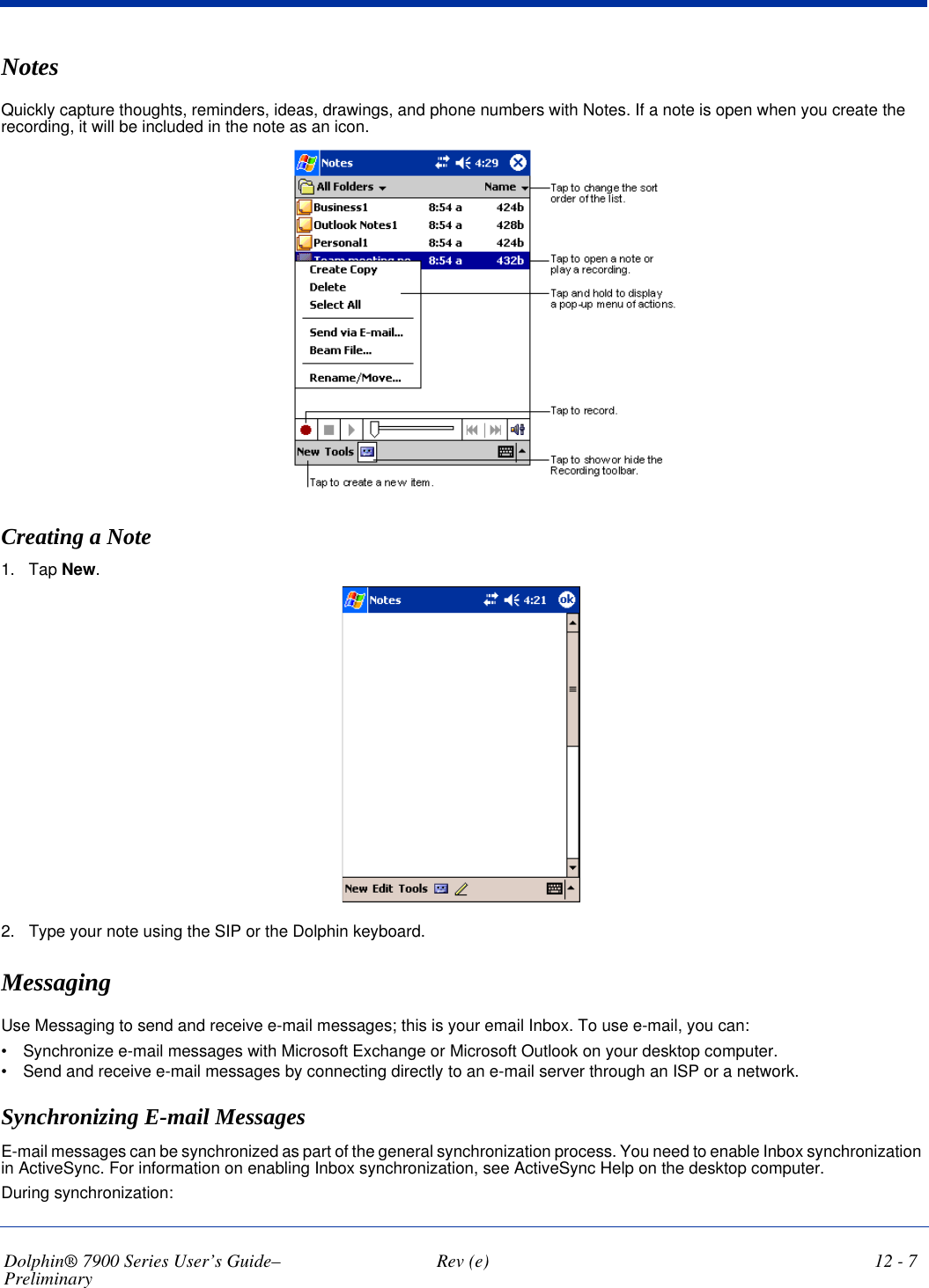 Dolphin® 7900 Series User’s Guide–Preliminary  Rev (e) 12 - 7NotesQuickly capture thoughts, reminders, ideas, drawings, and phone numbers with Notes. If a note is open when you create the recording, it will be included in the note as an icon. Creating a Note1. Tap New.2. Type your note using the SIP or the Dolphin keyboard.MessagingUse Messaging to send and receive e-mail messages; this is your email Inbox. To use e-mail, you can: •           Synchronize e-mail messages with Microsoft Exchange or Microsoft Outlook on your desktop computer.•           Send and receive e-mail messages by connecting directly to an e-mail server through an ISP or a network.Synchronizing E-mail MessagesE-mail messages can be synchronized as part of the general synchronization process. You need to enable Inbox synchronization in ActiveSync. For information on enabling Inbox synchronization, see ActiveSync Help on the desktop computer.During synchronization: