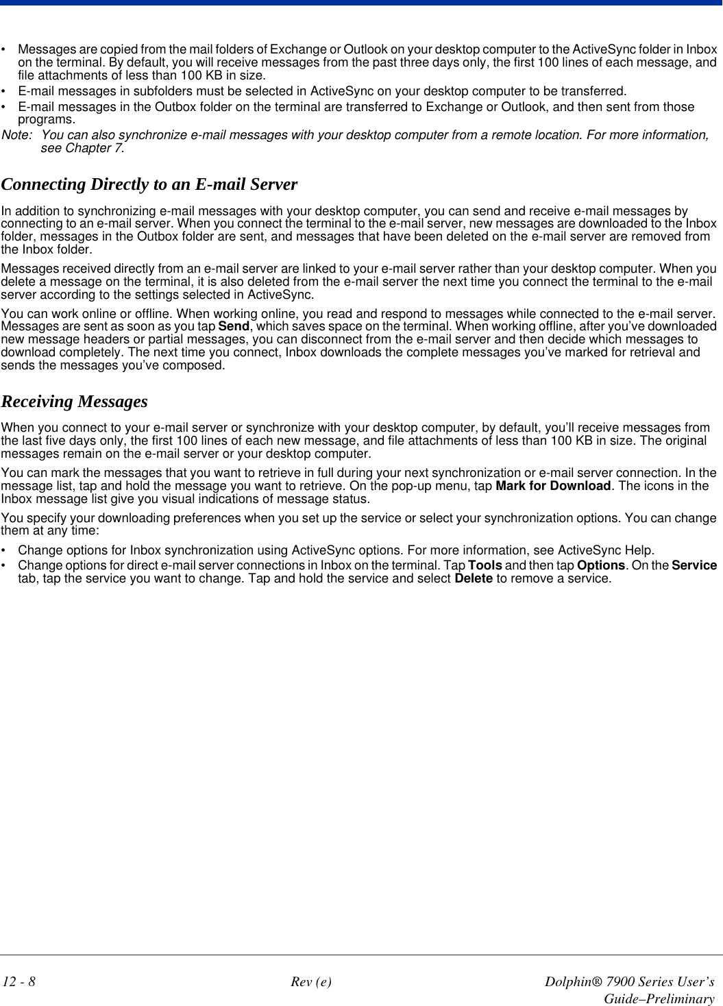 12 - 8 Rev (e) Dolphin® 7900 Series User’s Guide–Preliminary•            Messages are copied from the mail folders of Exchange or Outlook on your desktop computer to the ActiveSync folder in Inbox on the terminal. By default, you will receive messages from the past three days only, the first 100 lines of each message, and file attachments of less than 100 KB in size.•            E-mail messages in subfolders must be selected in ActiveSync on your desktop computer to be transferred.•            E-mail messages in the Outbox folder on the terminal are transferred to Exchange or Outlook, and then sent from those programs.Note: You can also synchronize e-mail messages with your desktop computer from a remote location. For more information, see Chapter 7.Connecting Directly to an E-mail ServerIn addition to synchronizing e-mail messages with your desktop computer, you can send and receive e-mail messages by connecting to an e-mail server. When you connect the terminal to the e-mail server, new messages are downloaded to the Inbox folder, messages in the Outbox folder are sent, and messages that have been deleted on the e-mail server are removed from the Inbox folder.Messages received directly from an e-mail server are linked to your e-mail server rather than your desktop computer. When you delete a message on the terminal, it is also deleted from the e-mail server the next time you connect the terminal to the e-mail server according to the settings selected in ActiveSync.You can work online or offline. When working online, you read and respond to messages while connected to the e-mail server. Messages are sent as soon as you tap Send, which saves space on the terminal. When working offline, after you’ve downloaded new message headers or partial messages, you can disconnect from the e-mail server and then decide which messages to download completely. The next time you connect, Inbox downloads the complete messages you’ve marked for retrieval and sends the messages you’ve composed.Receiving MessagesWhen you connect to your e-mail server or synchronize with your desktop computer, by default, you’ll receive messages from the last five days only, the first 100 lines of each new message, and file attachments of less than 100 KB in size. The original messages remain on the e-mail server or your desktop computer. You can mark the messages that you want to retrieve in full during your next synchronization or e-mail server connection. In the message list, tap and hold the message you want to retrieve. On the pop-up menu, tap Mark for Download. The icons in the Inbox message list give you visual indications of message status.You specify your downloading preferences when you set up the service or select your synchronization options. You can change them at any time:•            Change options for Inbox synchronization using ActiveSync options. For more information, see ActiveSync Help.•            Change options for direct e-mail server connections in Inbox on the terminal. Tap Tools and then tap Options. On the Service tab, tap the service you want to change. Tap and hold the service and select Delete to remove a service.