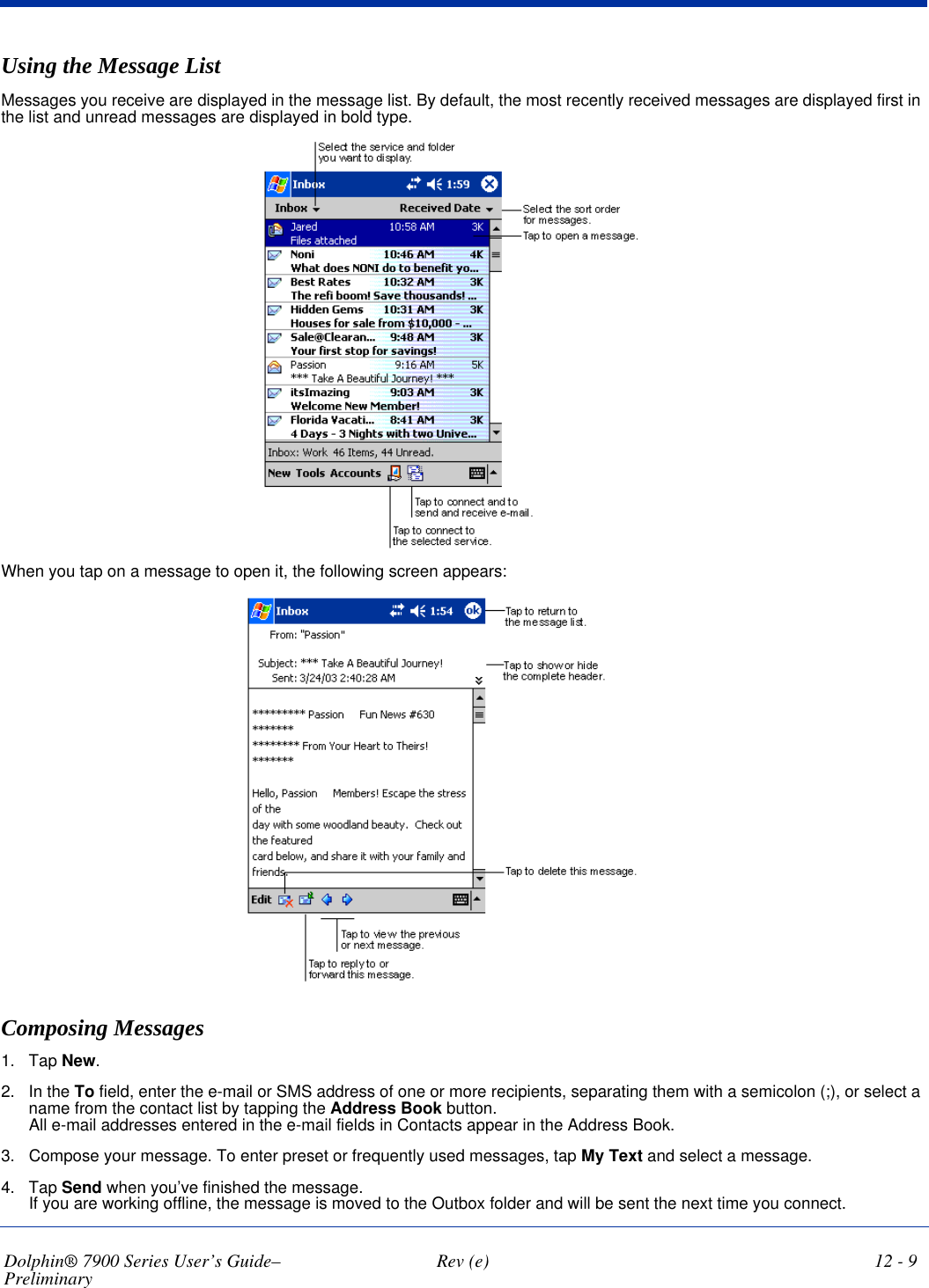 Dolphin® 7900 Series User’s Guide–Preliminary  Rev (e) 12 - 9Using the Message ListMessages you receive are displayed in the message list. By default, the most recently received messages are displayed first in the list and unread messages are displayed in bold type.When you tap on a message to open it, the following screen appears: Composing Messages1. Tap New. 2. In the To field, enter the e-mail or SMS address of one or more recipients, separating them with a semicolon (;), or select a name from the contact list by tapping the Address Book button.  All e-mail addresses entered in the e-mail fields in Contacts appear in the Address Book.3. Compose your message. To enter preset or frequently used messages, tap My Text and select a message.4. Tap Send when you’ve finished the message.  If you are working offline, the message is moved to the Outbox folder and will be sent the next time you connect.