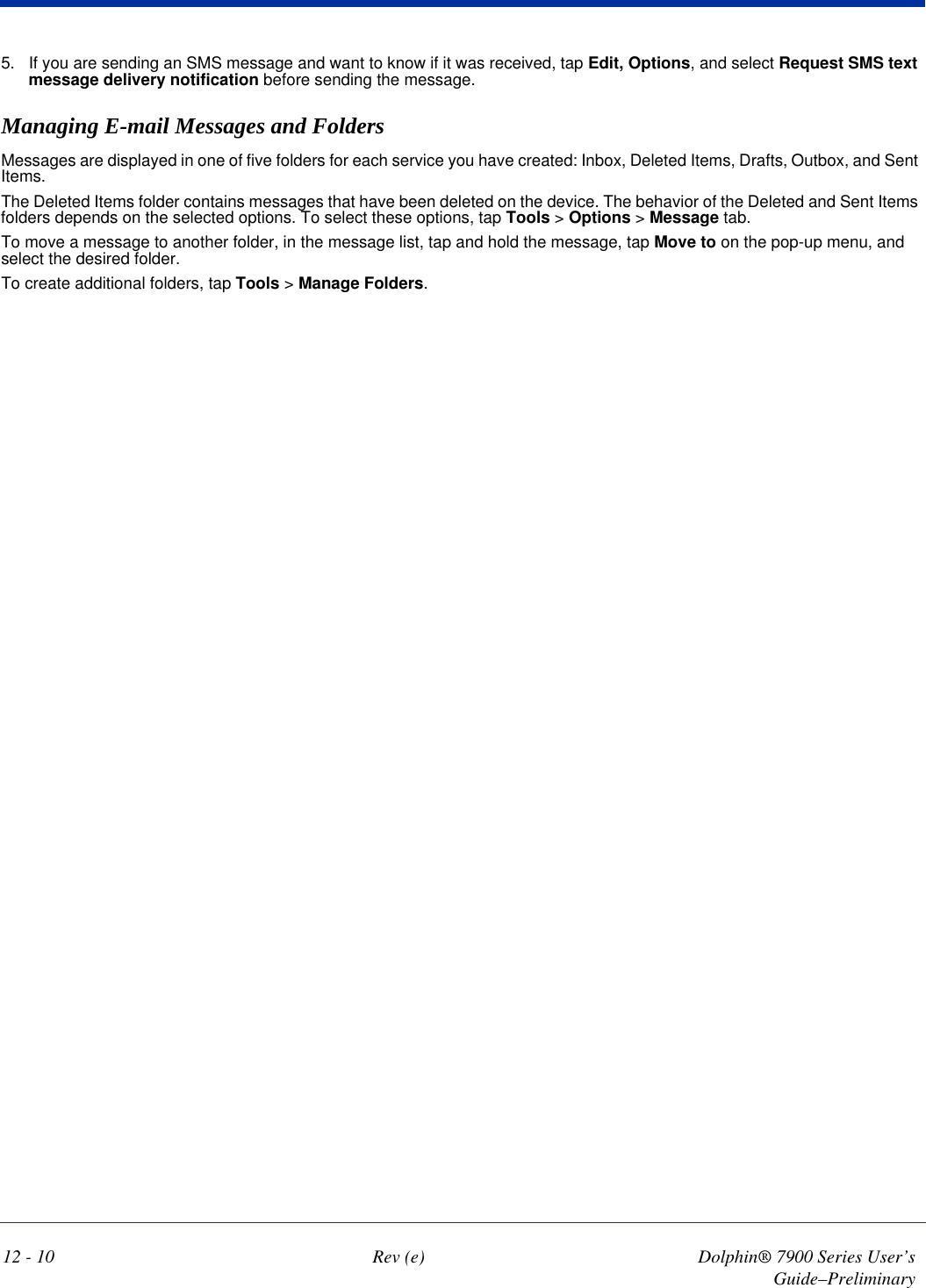 12 - 10 Rev (e) Dolphin® 7900 Series User’s Guide–Preliminary5. If you are sending an SMS message and want to know if it was received, tap Edit, Options, and select Request SMS text message delivery notification before sending the message.Managing E-mail Messages and FoldersMessages are displayed in one of five folders for each service you have created: Inbox, Deleted Items, Drafts, Outbox, and Sent Items. The Deleted Items folder contains messages that have been deleted on the device. The behavior of the Deleted and Sent Items folders depends on the selected options. To select these options, tap Tools &gt; Options &gt; Message tab.To move a message to another folder, in the message list, tap and hold the message, tap Move to on the pop-up menu, and select the desired folder.To create additional folders, tap Tools &gt; Manage Folders. 