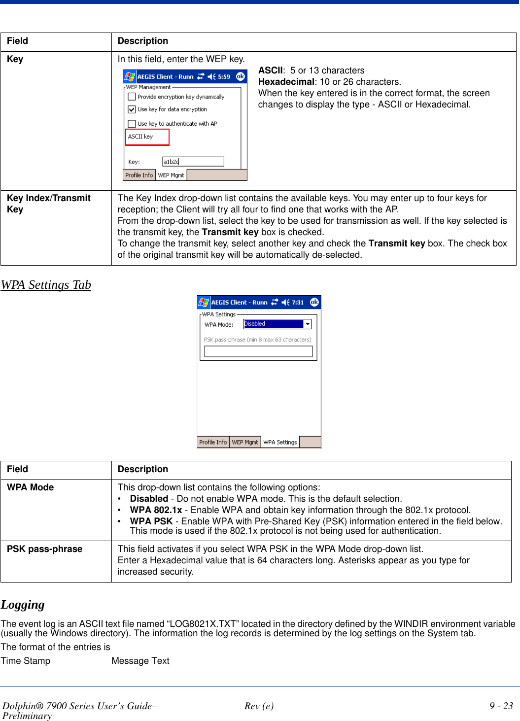 Dolphin® 7900 Series User’s Guide–Preliminary  Rev (e) 9 - 23WPA Settings TabField  DescriptionWPA Mode This drop-down list contains the following options:•Disabled - Do not enable WPA mode. This is the default selection.•WPA 802.1x - Enable WPA and obtain key information through the 802.1x protocol. •WPA PSK - Enable WPA with Pre-Shared Key (PSK) information entered in the field below. This mode is used if the 802.1x protocol is not being used for authentication.PSK pass-phrase This field activates if you select WPA PSK in the WPA Mode drop-down list.Enter a Hexadecimal value that is 64 characters long. Asterisks appear as you type for increased security.LoggingThe event log is an ASCII text file named “LOG8021X.TXT” located in the directory defined by the WINDIR environment variable (usually the Windows directory). The information the log records is determined by the log settings on the System tab.The format of the entries is  Time Stamp Message TextKey In this field, enter the WEP key. ASCII:  5 or 13 charactersHexadecimal: 10 or 26 characters.When the key entered is in the correct format, the screen changes to display the type - ASCII or Hexadecimal. Key Index/Transmit Key The Key Index drop-down list contains the available keys. You may enter up to four keys for reception; the Client will try all four to find one that works with the AP.From the drop-down list, select the key to be used for transmission as well. If the key selected is the transmit key, the Transmit key box is checked. To change the transmit key, select another key and check the Transmit key box. The check box of the original transmit key will be automatically de-selected.                                 Field Description