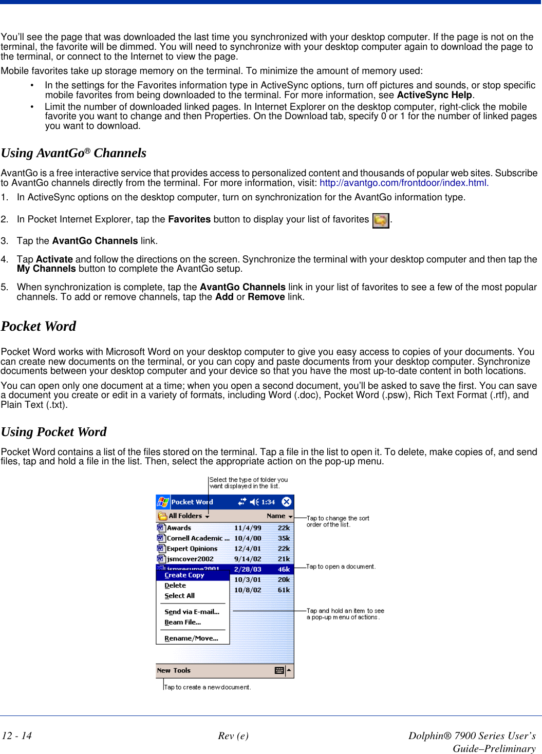 12 - 14 Rev (e) Dolphin® 7900 Series User’s Guide–PreliminaryYou’ll see the page that was downloaded the last time you synchronized with your desktop computer. If the page is not on the terminal, the favorite will be dimmed. You will need to synchronize with your desktop computer again to download the page to the terminal, or connect to the Internet to view the page.Mobile favorites take up storage memory on the terminal. To minimize the amount of memory used:•             In the settings for the Favorites information type in ActiveSync options, turn off pictures and sounds, or stop specific mobile favorites from being downloaded to the terminal. For more information, see ActiveSync Help.•             Limit the number of downloaded linked pages. In Internet Explorer on the desktop computer, right-click the mobile favorite you want to change and then Properties. On the Download tab, specify 0 or 1 for the number of linked pages you want to download.Using AvantGo® ChannelsAvantGo is a free interactive service that provides access to personalized content and thousands of popular web sites. Subscribe to AvantGo channels directly from the terminal. For more information, visit: http://avantgo.com/frontdoor/index.html.1. In ActiveSync options on the desktop computer, turn on synchronization for the AvantGo information type.2. In Pocket Internet Explorer, tap the Favorites button to display your list of favorites  .3. Tap the AvantGo Channels link.4. Tap Activate and follow the directions on the screen. Synchronize the terminal with your desktop computer and then tap the My Channels button to complete the AvantGo setup.5. When synchronization is complete, tap the AvantGo Channels link in your list of favorites to see a few of the most popular channels. To add or remove channels, tap the Add or Remove link.Pocket WordPocket Word works with Microsoft Word on your desktop computer to give you easy access to copies of your documents. You can create new documents on the terminal, or you can copy and paste documents from your desktop computer. Synchronize documents between your desktop computer and your device so that you have the most up-to-date content in both locations.You can open only one document at a time; when you open a second document, you’ll be asked to save the first. You can save a document you create or edit in a variety of formats, including Word (.doc), Pocket Word (.psw), Rich Text Format (.rtf), and Plain Text (.txt). Using Pocket Word   Pocket Word contains a list of the files stored on the terminal. Tap a file in the list to open it. To delete, make copies of, and send files, tap and hold a file in the list. Then, select the appropriate action on the pop-up menu.