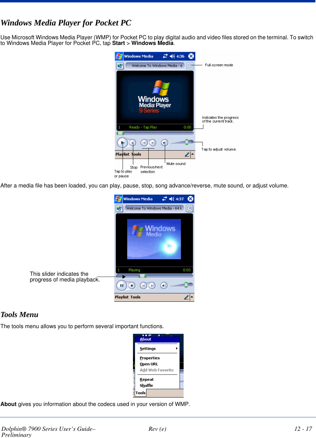 Dolphin® 7900 Series User’s Guide–Preliminary  Rev (e) 12 - 17Windows Media Player for Pocket PCUse Microsoft Windows Media Player (WMP) for Pocket PC to play digital audio and video files stored on the terminal. To switch to Windows Media Player for Pocket PC, tap Start &gt; Windows Media.After a media file has been loaded, you can play, pause, stop, song advance/reverse, mute sound, or adjust volume. This slider indicates the progress of media playback.Tools MenuThe tools menu allows you to perform several important functions. About gives you information about the codecs used in your version of WMP.