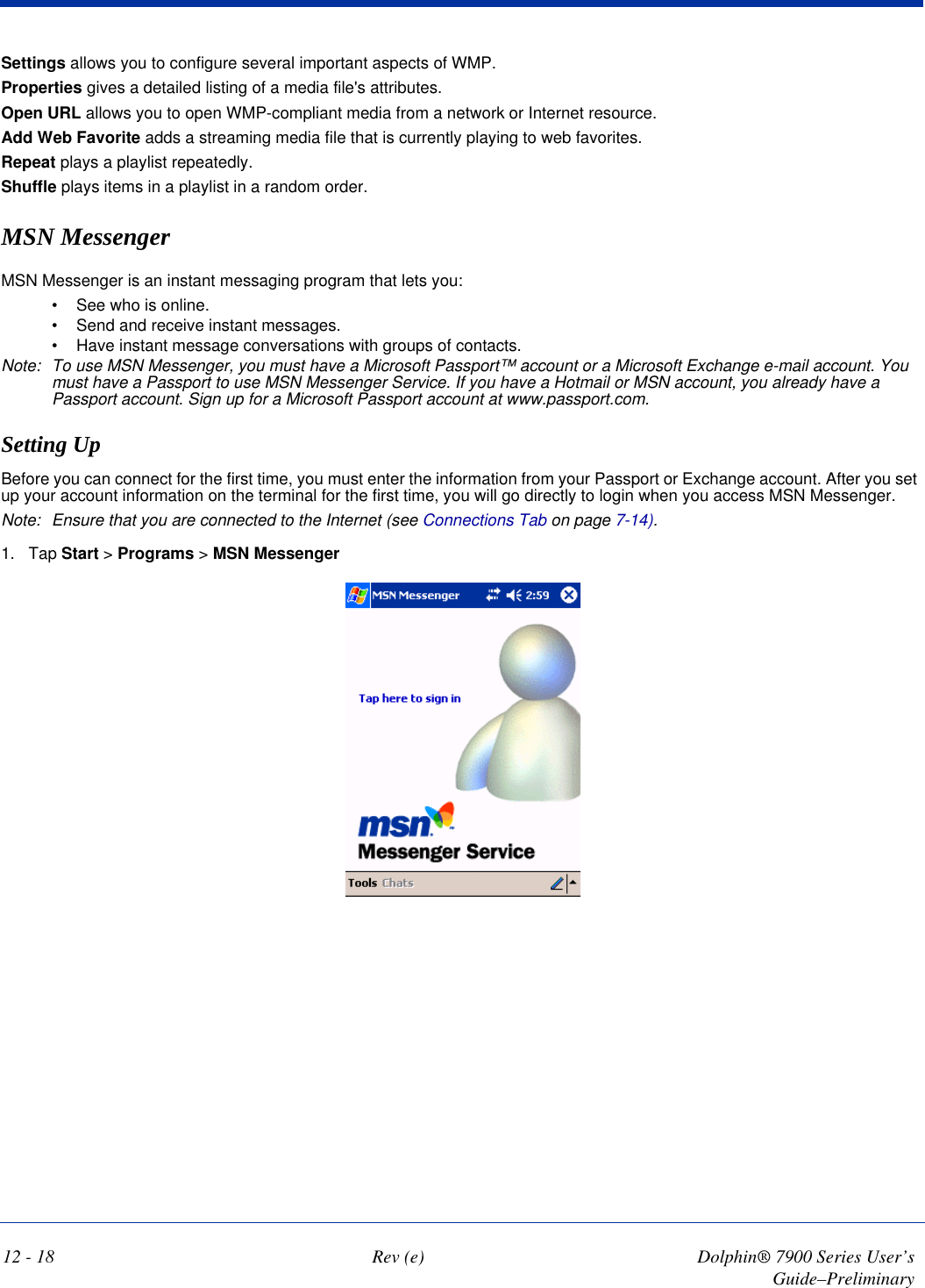 12 - 18 Rev (e) Dolphin® 7900 Series User’s Guide–PreliminarySettings allows you to configure several important aspects of WMP.Properties gives a detailed listing of a media file&apos;s attributes.Open URL allows you to open WMP-compliant media from a network or Internet resource.Add Web Favorite adds a streaming media file that is currently playing to web favorites.Repeat plays a playlist repeatedly.Shuffle plays items in a playlist in a random order.MSN MessengerMSN Messenger is an instant messaging program that lets you:•             See who is online.•             Send and receive instant messages.•             Have instant message conversations with groups of contacts.Note: To use MSN Messenger, you must have a Microsoft Passport™ account or a Microsoft Exchange e-mail account. You must have a Passport to use MSN Messenger Service. If you have a Hotmail or MSN account, you already have a Passport account. Sign up for a Microsoft Passport account at www.passport.com. Setting Up Before you can connect for the first time, you must enter the information from your Passport or Exchange account. After you set up your account information on the terminal for the first time, you will go directly to login when you access MSN Messenger.Note: Ensure that you are connected to the Internet (see Connections Tab on page 7-14).1. Tap Start &gt; Programs &gt; MSN Messenger