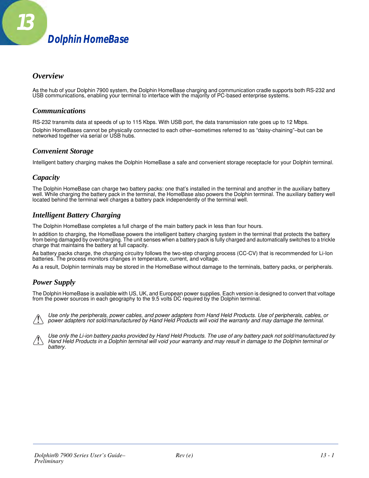 Dolphin® 7900 Series User’s Guide–Preliminary  Rev (e)  13 - 113Dolphin HomeBaseOverviewAs the hub of your Dolphin 7900 system, the Dolphin HomeBase charging and communication cradle supports both RS-232 and USB communications, enabling your terminal to interface with the majority of PC-based enterprise systems. CommunicationsRS-232 transmits data at speeds of up to 115 Kbps. With USB port, the data transmission rate goes up to 12 Mbps. Dolphin HomeBases cannot be physically connected to each other–sometimes referred to as “daisy-chaining”–but can be networked together via serial or USB hubs.Convenient Storage Intelligent battery charging makes the Dolphin HomeBase a safe and convenient storage receptacle for your Dolphin terminal. CapacityThe Dolphin HomeBase can charge two battery packs: one that’s installed in the terminal and another in the auxiliary battery well. While charging the battery pack in the terminal, the HomeBase also powers the Dolphin terminal. The auxiliary battery well located behind the terminal well charges a battery pack independently of the terminal well. Intelligent Battery ChargingThe Dolphin HomeBase completes a full charge of the main battery pack in less than four hours. In addition to charging, the HomeBase powers the intelligent battery charging system in the terminal that protects the battery from being damaged by overcharging. The unit senses when a battery pack is fully charged and automatically switches to a trickle charge that maintains the battery at full capacity. As battery packs charge, the charging circuitry follows the two-step charging process (CC-CV) that is recommended for Li-Ion batteries. The process monitors changes in temperature, current, and voltage.As a result, Dolphin terminals may be stored in the HomeBase without damage to the terminals, battery packs, or peripherals. Power SupplyThe Dolphin HomeBase is available with US, UK, and European power supplies. Each version is designed to convert that voltage from the power sources in each geography to the 9.5 volts DC required by the Dolphin terminal.Use only the peripherals, power cables, and power adapters from Hand Held Products. Use of peripherals, cables, or power adapters not sold/manufactured by Hand Held Products will void the warranty and may damage the terminal.Use only the Li-ion battery packs provided by Hand Held Products. The use of any battery pack not sold/manufactured by Hand Held Products in a Dolphin terminal will void your warranty and may result in damage to the Dolphin terminal or battery.!!