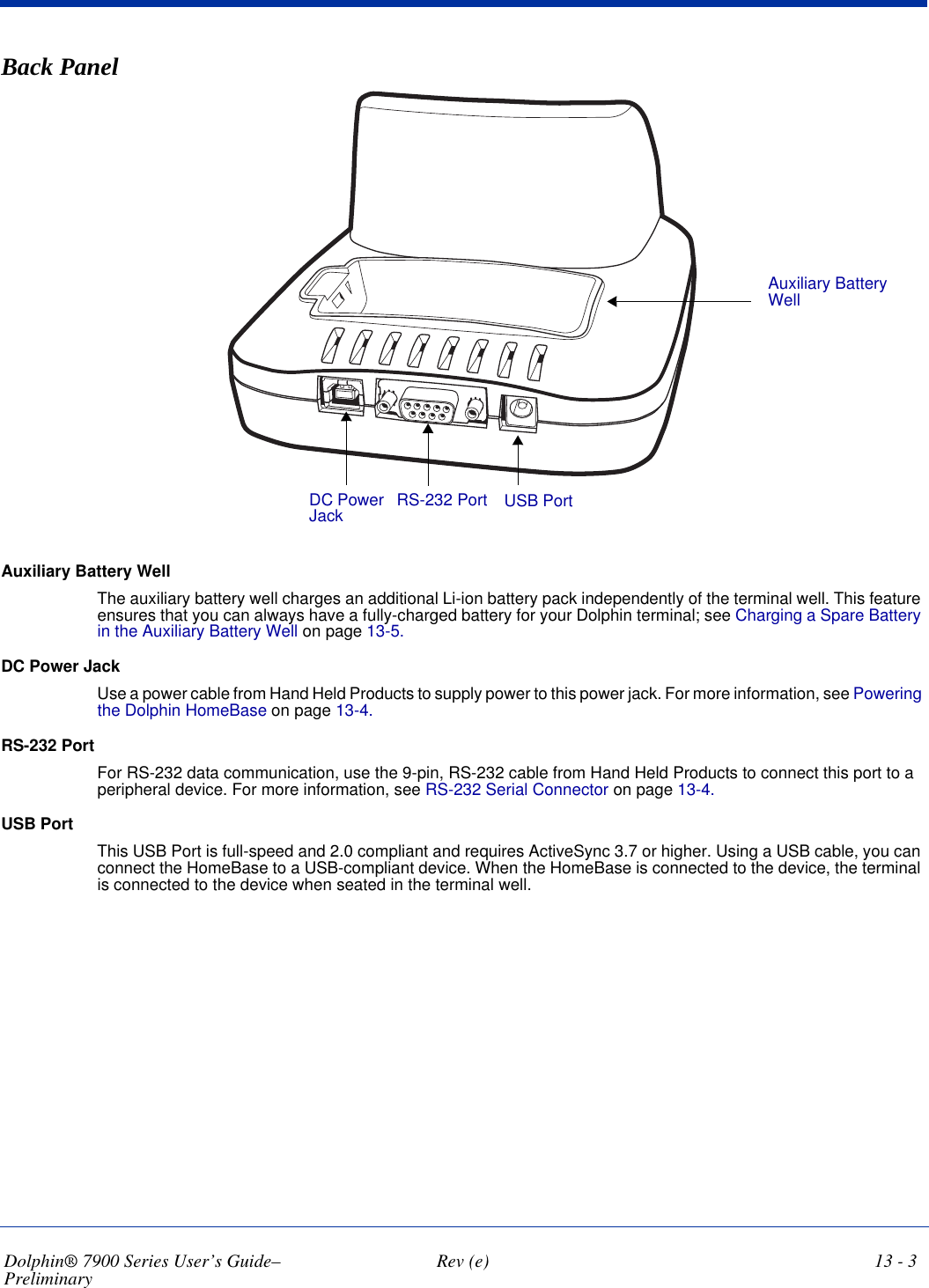 Dolphin® 7900 Series User’s Guide–Preliminary  Rev (e) 13 - 3Back Panel Auxiliary Battery WellDC Power Jack RS-232 Port USB PortAuxiliary Battery Well The auxiliary battery well charges an additional Li-ion battery pack independently of the terminal well. This feature ensures that you can always have a fully-charged battery for your Dolphin terminal; see Charging a Spare Battery in the Auxiliary Battery Well on page 13-5.DC Power Jack Use a power cable from Hand Held Products to supply power to this power jack. For more information, see Powering the Dolphin HomeBase on page 13-4.RS-232 Port For RS-232 data communication, use the 9-pin, RS-232 cable from Hand Held Products to connect this port to a peripheral device. For more information, see RS-232 Serial Connector on page 13-4.USB PortThis USB Port is full-speed and 2.0 compliant and requires ActiveSync 3.7 or higher. Using a USB cable, you can connect the HomeBase to a USB-compliant device. When the HomeBase is connected to the device, the terminal is connected to the device when seated in the terminal well.
