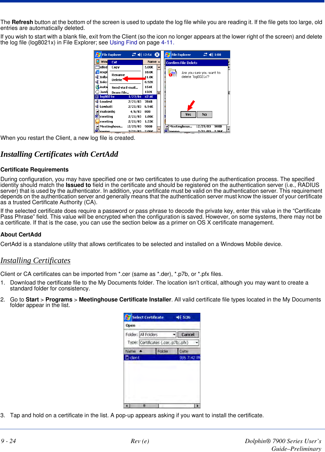 9 - 24 Rev (e) Dolphin® 7900 Series User’s Guide–PreliminaryThe Refresh button at the bottom of the screen is used to update the log file while you are reading it. If the file gets too large, old entries are automatically deleted.If you wish to start with a blank file, exit from the Client (so the icon no longer appears at the lower right of the screen) and delete the log file (log8021x) in File Explorer; see Using Find on page 4-11. When you restart the Client, a new log file is created.Installing Certificates with CertAddCertificate RequirementsDuring configuration, you may have specified one or two certificates to use during the authentication process. The specified identity should match the Issued to field in the certificate and should be registered on the authentication server (i.e., RADIUS server) that is used by the authenticator. In addition, your certificate must be valid on the authentication server. This requirement depends on the authentication server and generally means that the authentication server must know the issuer of your certificate as a trusted Certificate Authority (CA). If the selected certificate does require a password or pass phrase to decode the private key, enter this value in the “Certificate Pass Phrase” field. This value will be encrypted when the configuration is saved. However, on some systems, there may not be a certificate. If that is the case, you can use the section below as a primer on OS X certificate management.About CertAddCertAdd is a standalone utility that allows certificates to be selected and installed on a Windows Mobile device.   Installing CertificatesClient or CA certificates can be imported from *.cer (same as *.der), *.p7b, or *.pfx files.1. Download the certificate file to the My Documents folder. The location isn’t critical, although you may want to create a standard folder for consistency.2. Go to Start &gt; Programs &gt; Meetinghouse Certificate Installer. All valid certificate file types located in the My Documents folder appear in the list. 3. Tap and hold on a certificate in the list. A pop-up appears asking if you want to install the certificate.