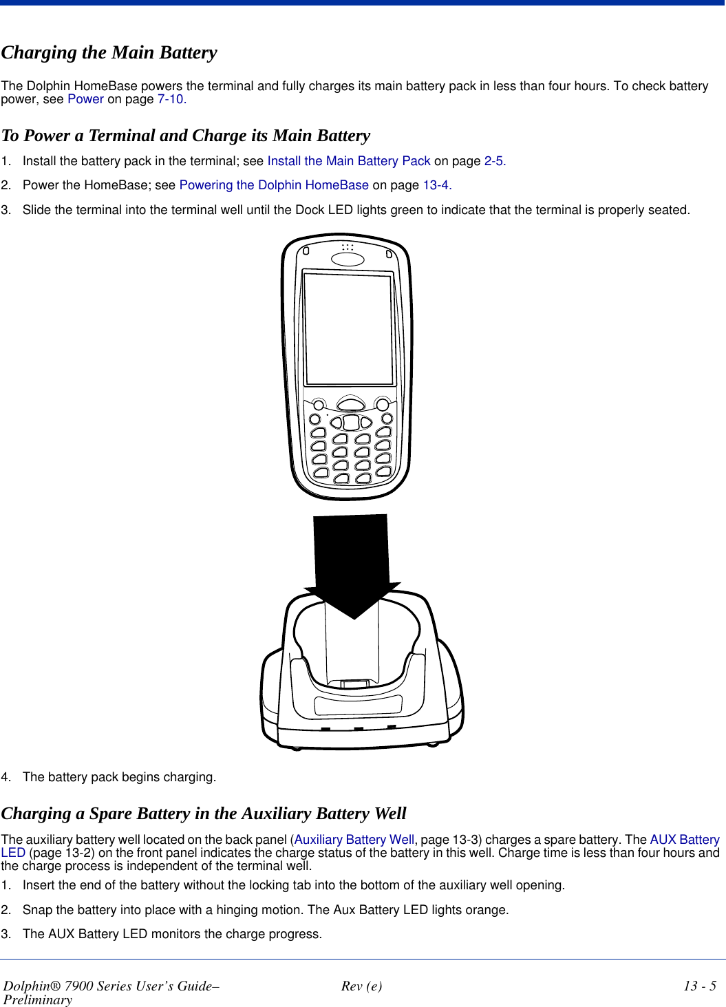 Dolphin® 7900 Series User’s Guide–Preliminary  Rev (e) 13 - 5Charging the Main BatteryThe Dolphin HomeBase powers the terminal and fully charges its main battery pack in less than four hours. To check battery power, see Power on page 7-10. To Power a Terminal and Charge its Main Battery1. Install the battery pack in the terminal; see Install the Main Battery Pack on page 2-5.2. Power the HomeBase; see Powering the Dolphin HomeBase on page 13-4.3. Slide the terminal into the terminal well until the Dock LED lights green to indicate that the terminal is properly seated.4. The battery pack begins charging. Charging a Spare Battery in the Auxiliary Battery Well The auxiliary battery well located on the back panel (Auxiliary Battery Well, page 13-3) charges a spare battery. The AUX Battery LED (page 13-2) on the front panel indicates the charge status of the battery in this well. Charge time is less than four hours and the charge process is independent of the terminal well. 1. Insert the end of the battery without the locking tab into the bottom of the auxiliary well opening.2. Snap the battery into place with a hinging motion. The Aux Battery LED lights orange.3. The AUX Battery LED monitors the charge progress.